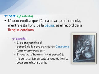 2ª part: (3ª estrofa)L’autor explica que l’única cosa que el consola, mentreestàlluny de la pàtria, és el record de la llengua catalana. 3ª estrofa:El poeta justifica el perquè de la seva partida de Catalunya (una enganyosasort).Es queixad'havermarxatperquèja	no sent cantar en català, que ésl'única	cosa que el consolaria.
