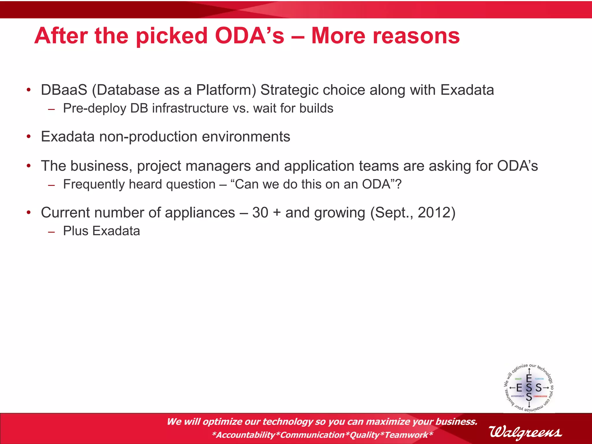 After the picked ODA’s – More reasons

• DBaaS (Database as a Platform) Strategic choice along with Exadata
   – Pre-deploy DB infrastructure vs. wait for builds

• Exadata non-production environments
• The business, project managers and application teams are asking for ODA’s
   – Frequently heard question – “Can we do this on an ODA”?

• Current number of appliances – 30 + and growing (Sept., 2012)
   – Plus Exadata




                       We will optimize our technology so you can maximize your business.
                                *Accountability*Communication*Quality*Teamwork*
 
