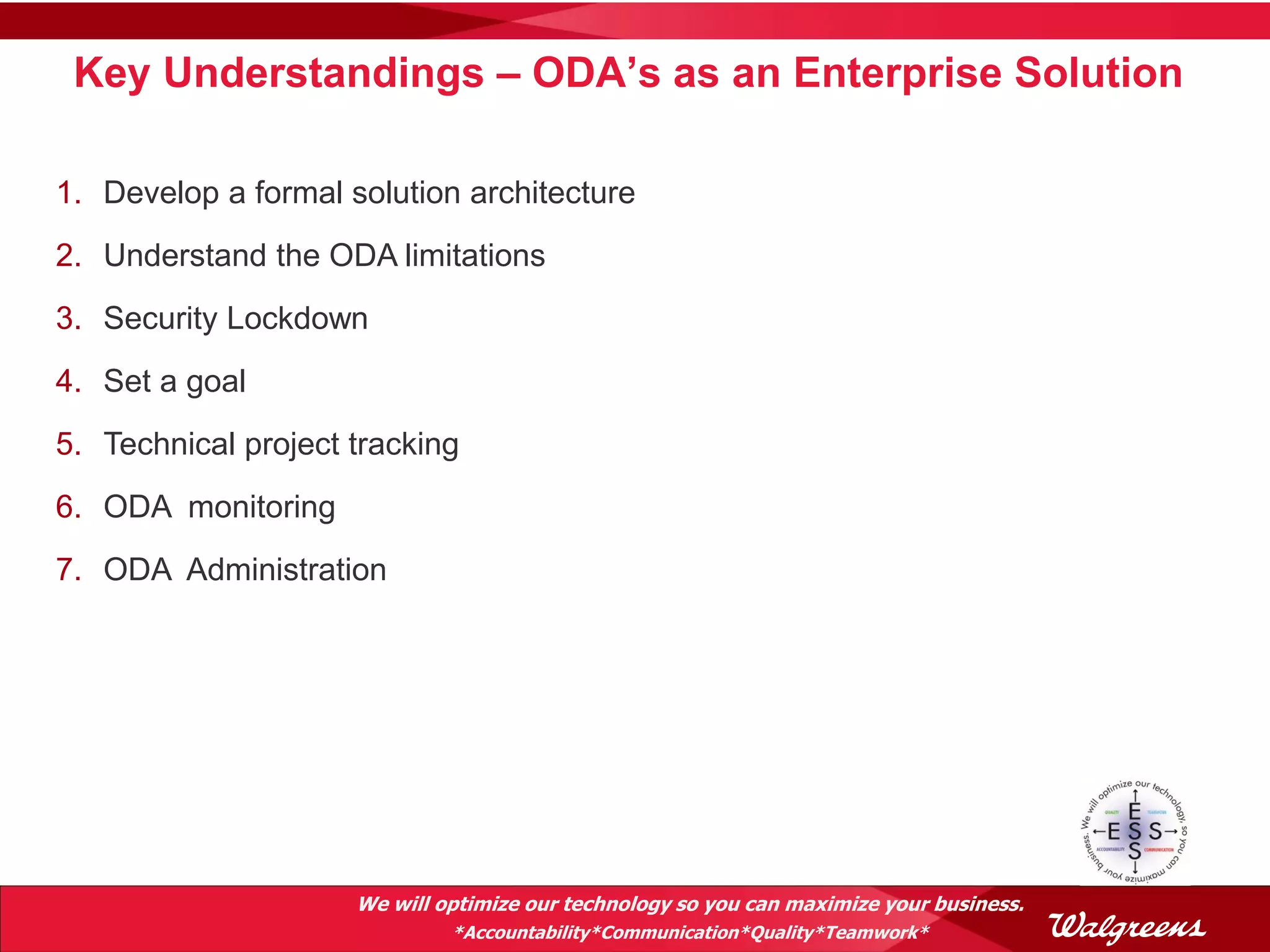 Key Understandings – ODA’s as an Enterprise Solution

1. Develop a formal solution architecture
2. Understand the ODA limitations
3. Security Lockdown
4. Set a goal
5. Technical project tracking
6. ODA monitoring
7. ODA Administration




                     We will optimize our technology so you can maximize your business.
                              *Accountability*Communication*Quality*Teamwork*
 