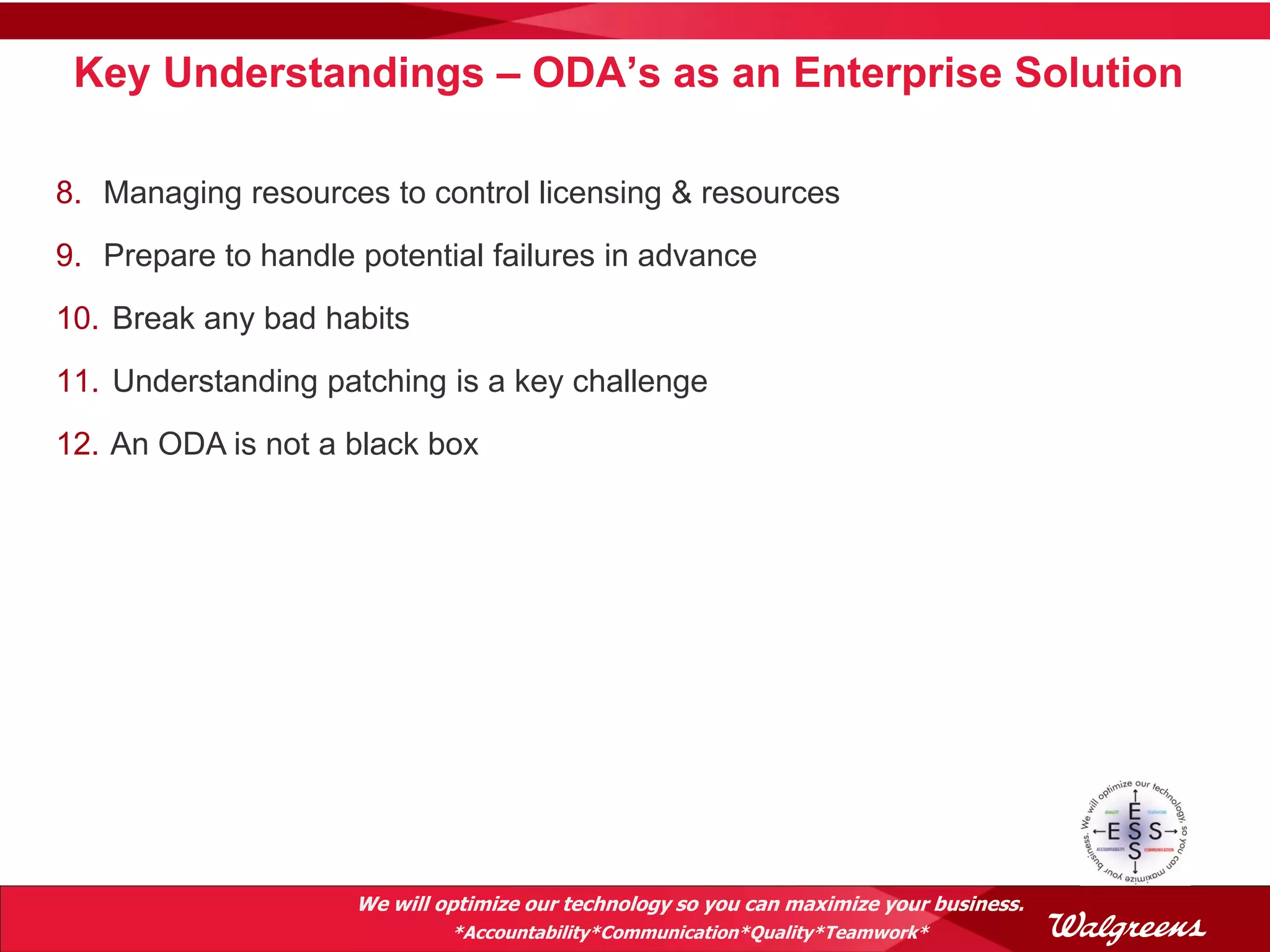 Key Understandings – ODA’s as an Enterprise Solution

8. Managing resources to control licensing & resources
9. Prepare to handle potential failures in advance
10. Break any bad habits
11. Understanding patching is a key challenge
12. An ODA is not a black box




                     We will optimize our technology so you can maximize your business.
                              *Accountability*Communication*Quality*Teamwork*
 