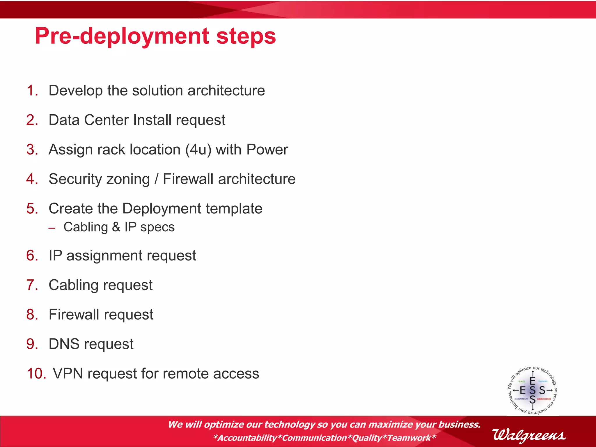 Pre-deployment steps

1. Develop the solution architecture
2. Data Center Install request
3. Assign rack location (4u) with Power
4. Security zoning / Firewall architecture
5. Create the Deployment template
   – Cabling & IP specs

6. IP assignment request
7. Cabling request
8. Firewall request
9. DNS request
10. VPN request for remote access


                      We will optimize our technology so you can maximize your business.
                               *Accountability*Communication*Quality*Teamwork*
 
