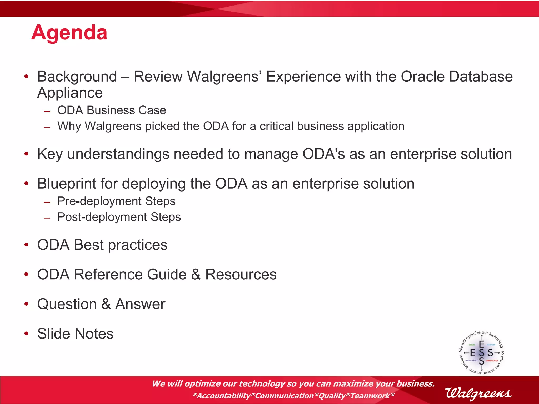 Agenda

• Background – Review Walgreens’ Experience with the Oracle Database
  Appliance
   – ODA Business Case
   – Why Walgreens picked the ODA for a critical business application

• Key understandings needed to manage ODA's as an enterprise solution
• Blueprint for deploying the ODA as an enterprise solution
   – Pre-deployment Steps
   – Post-deployment Steps

• ODA Best practices
• ODA Reference Guide & Resources
• Question & Answer
• Slide Notes


                      We will optimize our technology so you can maximize your business.
                               *Accountability*Communication*Quality*Teamwork*
 