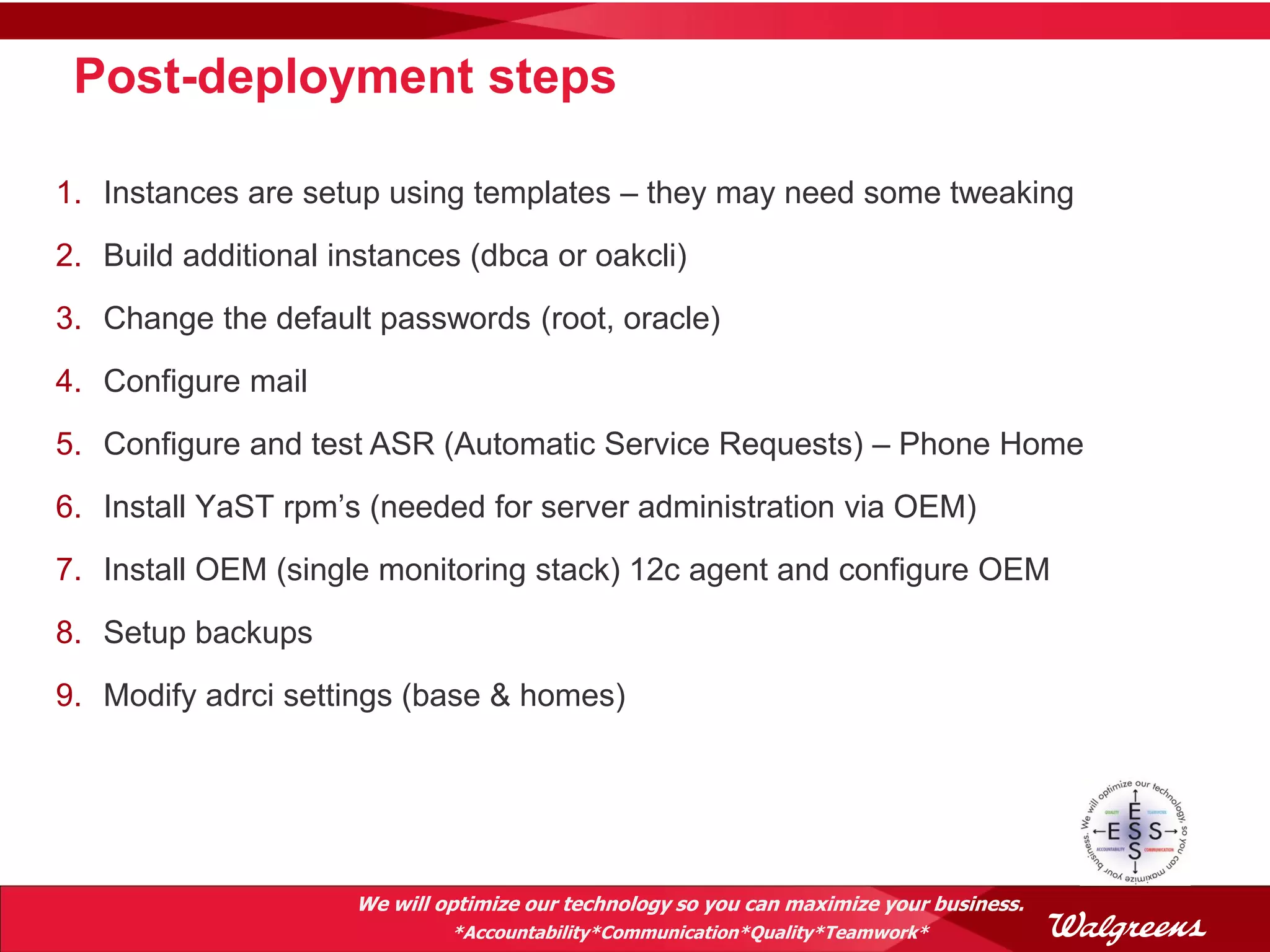 Post-deployment steps

1. Instances are setup using templates – they may need some tweaking
2. Build additional instances (dbca or oakcli)
3. Change the default passwords (root, oracle)
4. Configure mail
5. Configure and test ASR (Automatic Service Requests) – Phone Home
6. Install YaST rpm’s (needed for server administration via OEM)
7. Install OEM (single monitoring stack) 12c agent and configure OEM
8. Setup backups
9. Modify adrci settings (base & homes)




                     We will optimize our technology so you can maximize your business.
                              *Accountability*Communication*Quality*Teamwork*
 