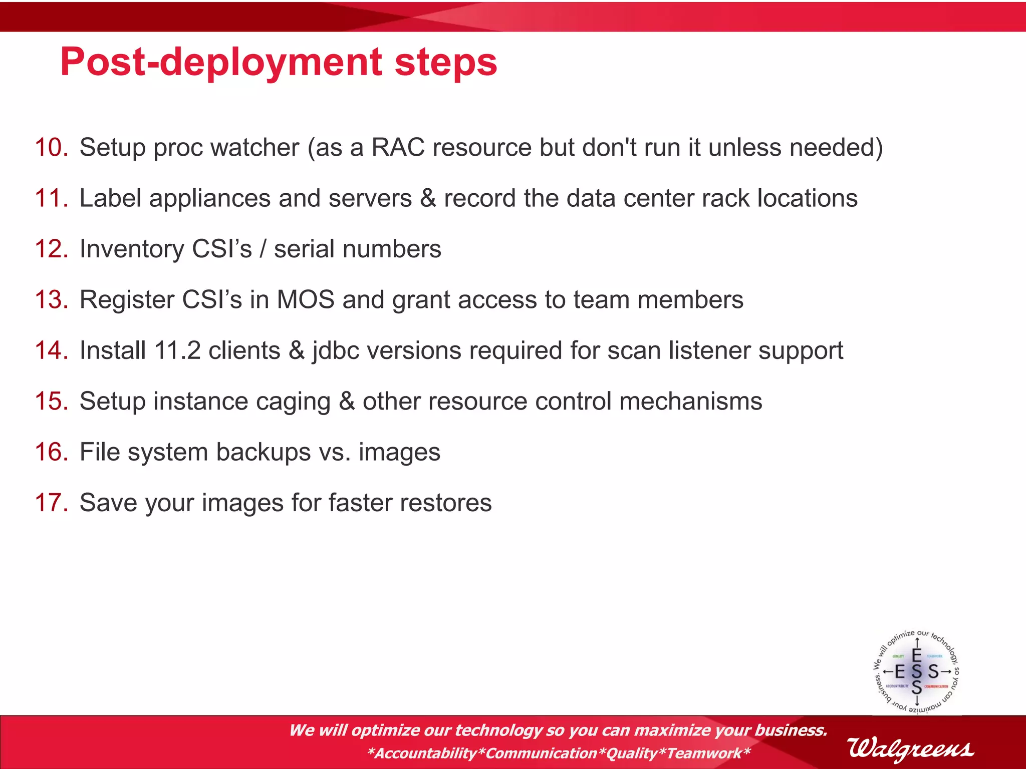 Post-deployment steps

10. Setup proc watcher (as a RAC resource but don't run it unless needed)
11. Label appliances and servers & record the data center rack locations
12. Inventory CSI’s / serial numbers
13. Register CSI’s in MOS and grant access to team members
14. Install 11.2 clients & jdbc versions required for scan listener support
15. Setup instance caging & other resource control mechanisms
16. File system backups vs. images
17. Save your images for faster restores




                       We will optimize our technology so you can maximize your business.
                                *Accountability*Communication*Quality*Teamwork*
 