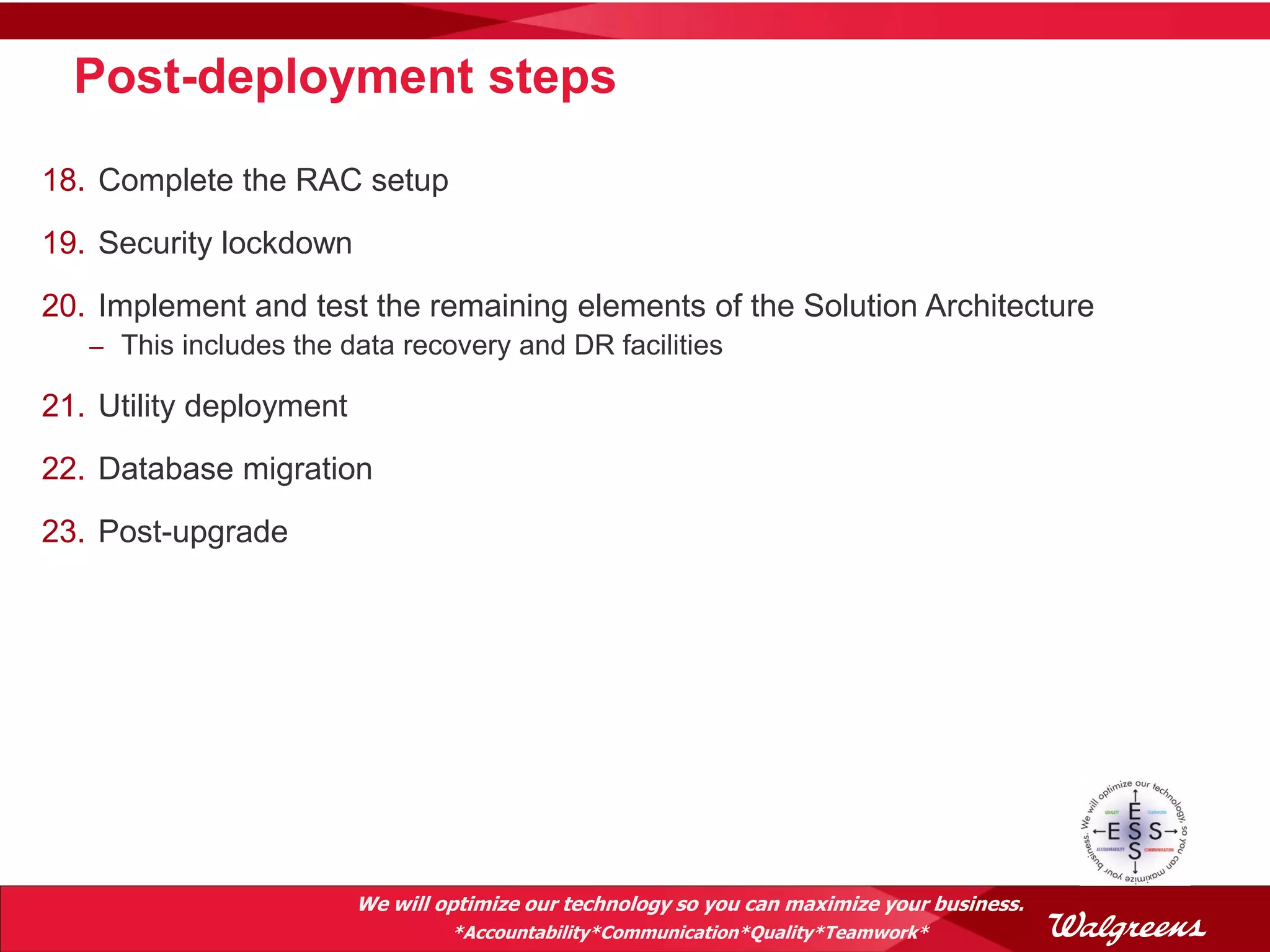 Post-deployment steps
18. Complete the RAC setup
19. Security lockdown
20. Implement and test the remaining elements of the Solution Architecture
   – This includes the data recovery and DR facilities

21. Utility deployment
22. Database migration
23. Post-upgrade




                         We will optimize our technology so you can maximize your business.
                                  *Accountability*Communication*Quality*Teamwork*
 