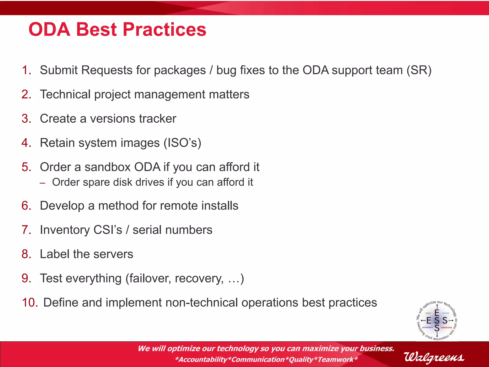 ODA Best Practices

1. Submit Requests for packages / bug fixes to the ODA support team (SR)
2. Technical project management matters
3. Create a versions tracker
4. Retain system images (ISO’s)
5. Order a sandbox ODA if you can afford it
   – Order spare disk drives if you can afford it

6. Develop a method for remote installs
7. Inventory CSI’s / serial numbers
8. Label the servers
9. Test everything (failover, recovery, …)
10. Define and implement non-technical operations best practices


                       We will optimize our technology so you can maximize your business.
                                *Accountability*Communication*Quality*Teamwork*
 