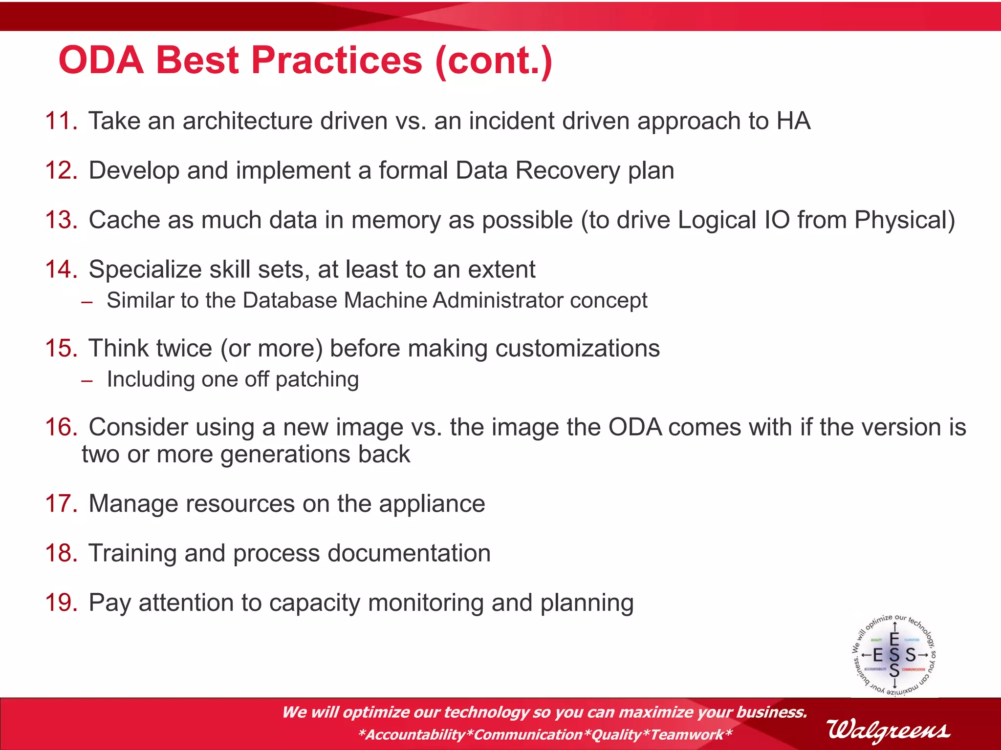 ODA Best Practices (cont.)
11. Take an architecture driven vs. an incident driven approach to HA
12. Develop and implement a formal Data Recovery plan
13. Cache as much data in memory as possible (to drive Logical IO from Physical)
14. Specialize skill sets, at least to an extent
   – Similar to the Database Machine Administrator concept

15. Think twice (or more) before making customizations
   – Including one off patching

16. Consider using a new image vs. the image the ODA comes with if the version is
   two or more generations back
17. Manage resources on the appliance
18. Training and process documentation
19. Pay attention to capacity monitoring and planning



                       We will optimize our technology so you can maximize your business.
                                *Accountability*Communication*Quality*Teamwork*
 