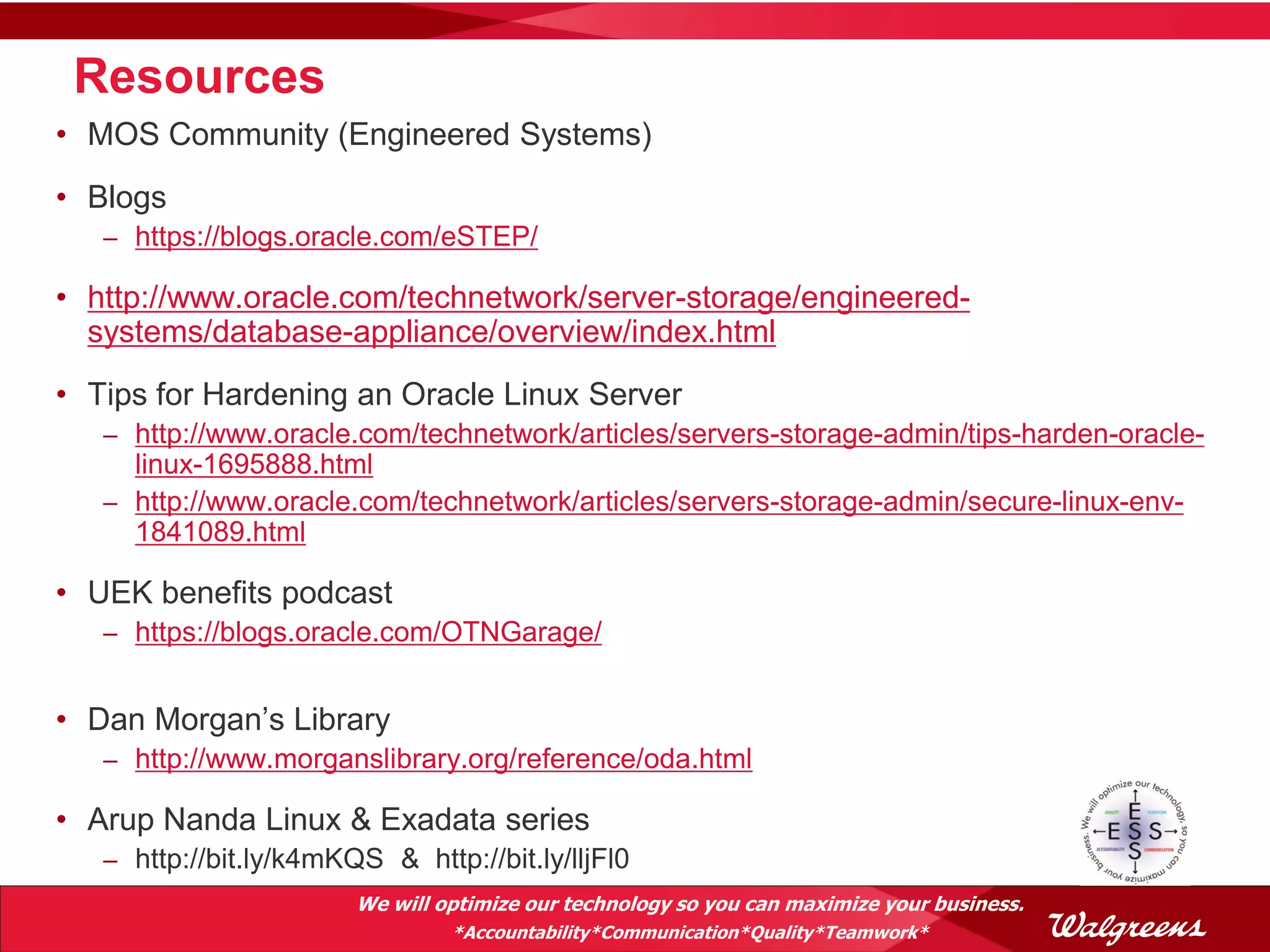 Resources
• MOS Community (Engineered Systems)
• Blogs
   – https://blogs.oracle.com/eSTEP/

• http://www.oracle.com/technetwork/server-storage/engineered-
  systems/database-appliance/overview/index.html
• Tips for Hardening an Oracle Linux Server
   – http://www.oracle.com/technetwork/articles/servers-storage-admin/tips-harden-oracle-
     linux-1695888.html
   – http://www.oracle.com/technetwork/articles/servers-storage-admin/secure-linux-env-
     1841089.html

• UEK benefits podcast
   – https://blogs.oracle.com/OTNGarage/


• Dan Morgan’s Library
   – http://www.morganslibrary.org/reference/oda.html

• Arup Nanda Linux & Exadata series
   – http://bit.ly/k4mKQS & http://bit.ly/lljFl0
                        We will optimize our technology so you can maximize your business.
                                 *Accountability*Communication*Quality*Teamwork*
 