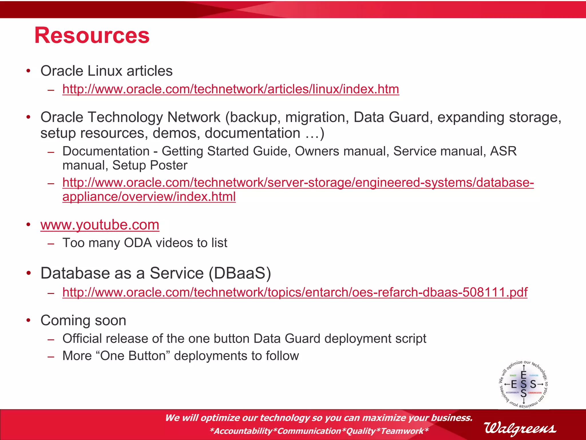 Resources
• Oracle Linux articles
   – http://www.oracle.com/technetwork/articles/linux/index.htm

• Oracle Technology Network (backup, migration, Data Guard, expanding storage,
  setup resources, demos, documentation …)
   – Documentation - Getting Started Guide, Owners manual, Service manual, ASR
     manual, Setup Poster
   – http://www.oracle.com/technetwork/server-storage/engineered-systems/database-
     appliance/overview/index.html

• www.youtube.com
   – Too many ODA videos to list

• Database as a Service (DBaaS)
   – http://www.oracle.com/technetwork/topics/entarch/oes-refarch-dbaas-508111.pdf

• Coming soon
   – Official release of the one button Data Guard deployment script
   – More “One Button” deployments to follow




                      We will optimize our technology so you can maximize your business.
                               *Accountability*Communication*Quality*Teamwork*
 
