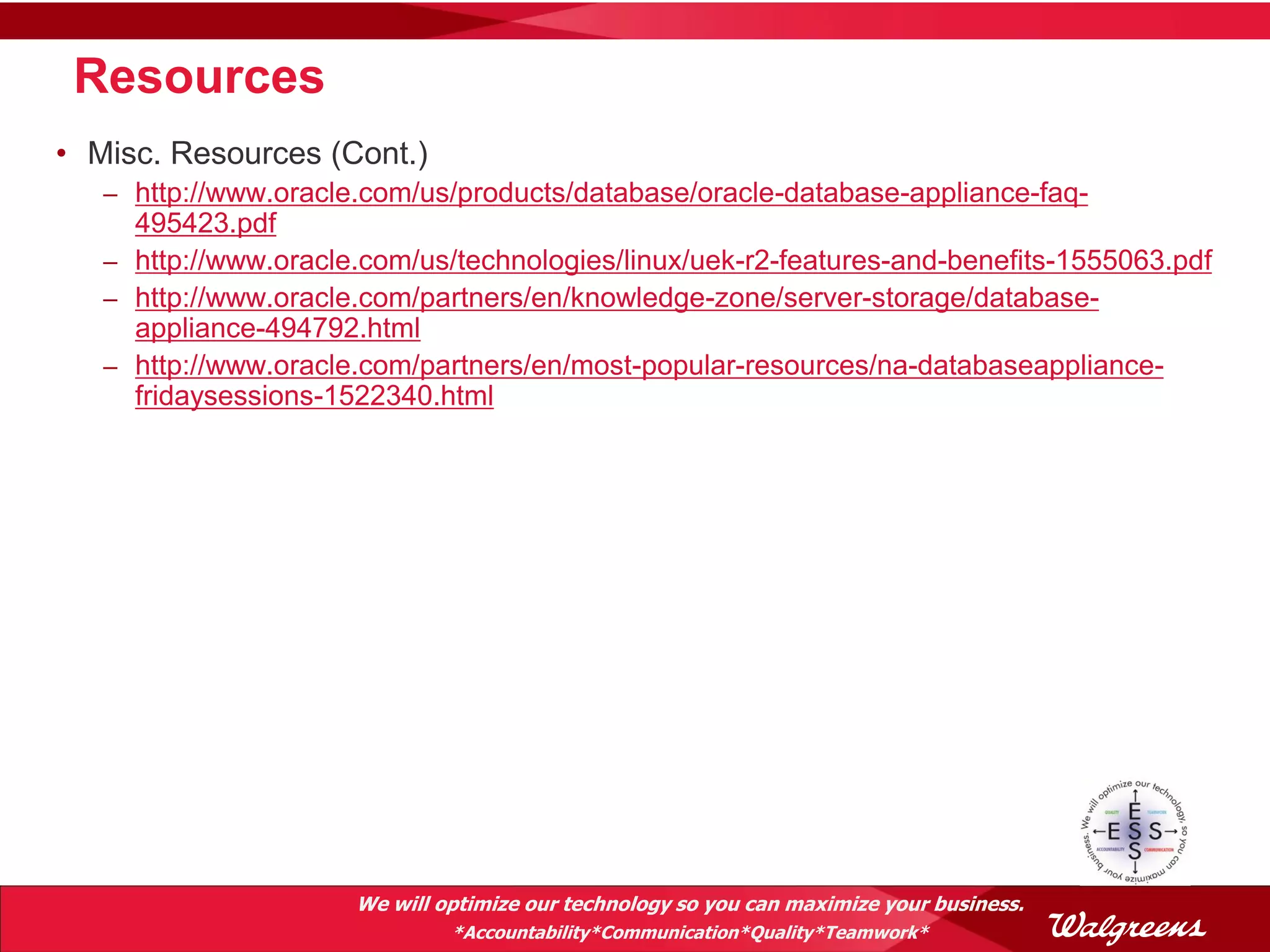 Resources
• Misc. Resources (Cont.)
   – http://www.oracle.com/us/products/database/oracle-database-appliance-faq-
     495423.pdf
   – http://www.oracle.com/us/technologies/linux/uek-r2-features-and-benefits-1555063.pdf
   – http://www.oracle.com/partners/en/knowledge-zone/server-storage/database-
     appliance-494792.html
   – http://www.oracle.com/partners/en/most-popular-resources/na-databaseappliance-
     fridaysessions-1522340.html




                      We will optimize our technology so you can maximize your business.
                               *Accountability*Communication*Quality*Teamwork*
 
