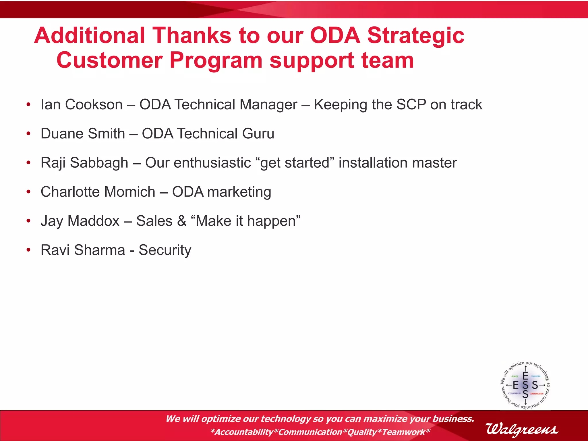 Additional Thanks to our ODA Strategic
  Customer Program support team
• Ian Cookson – ODA Technical Manager – Keeping the SCP on track
• Duane Smith – ODA Technical Guru
• Raji Sabbagh – Our enthusiastic “get started” installation master
• Charlotte Momich – ODA marketing
• Jay Maddox – Sales & “Make it happen”
• Ravi Sharma - Security




                     We will optimize our technology so you can maximize your business.
                              *Accountability*Communication*Quality*Teamwork*
 