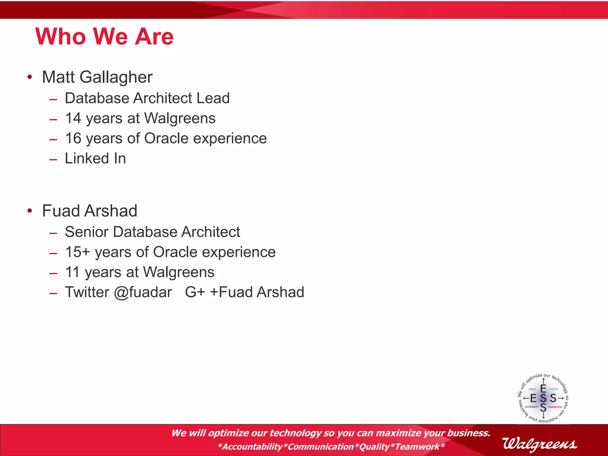 Who We Are
• Matt Gallagher
  –   Database Architect Lead
  –   14 years at Walgreens
  –   16 years of Oracle experience
  –   Linked In


• Fuad Arshad
  –   Senior Database Architect
  –   15+ years of Oracle experience
  –   11 years at Walgreens
  –   Twitter @fuadar G+ +Fuad Arshad




                     We will optimize our technology so you can maximize your business.
                              *Accountability*Communication*Quality*Teamwork*
 