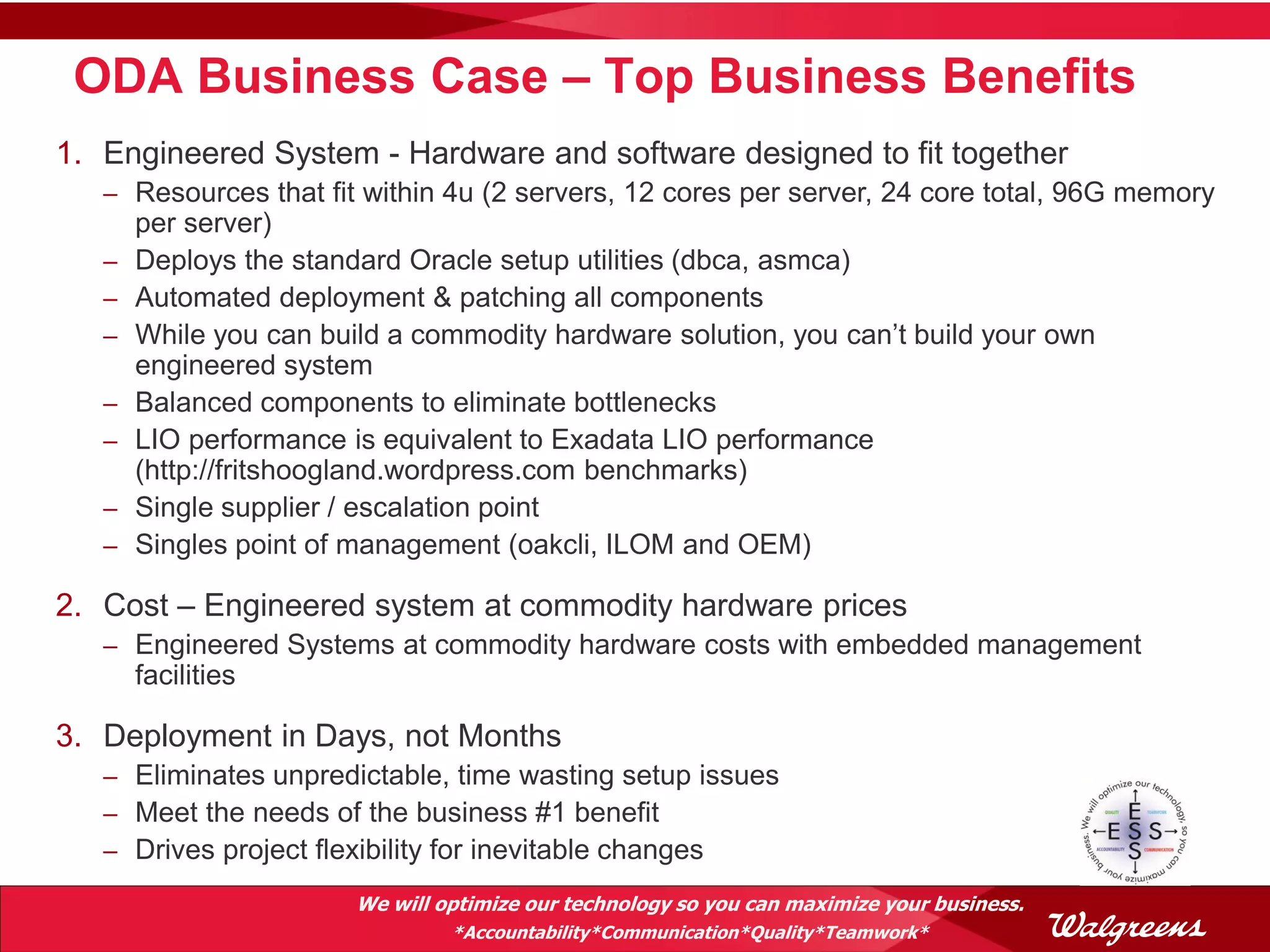 ODA Business Case – Top Business Benefits
1. Engineered System - Hardware and software designed to fit together
   – Resources that fit within 4u (2 servers, 12 cores per server, 24 core total, 96G memory
       per server)
   –   Deploys the standard Oracle setup utilities (dbca, asmca)
   –   Automated deployment & patching all components
   –   While you can build a commodity hardware solution, you can’t build your own
       engineered system
   –   Balanced components to eliminate bottlenecks
   –   LIO performance is equivalent to Exadata LIO performance
       (http://fritshoogland.wordpress.com benchmarks)
   –   Single supplier / escalation point
   –   Singles point of management (oakcli, ILOM and OEM)

2. Cost – Engineered system at commodity hardware prices
   – Engineered Systems at commodity hardware costs with embedded management
       facilities

3. Deployment in Days, not Months
   – Eliminates unpredictable, time wasting setup issues
   – Meet the needs of the business #1 benefit
   – Drives project flexibility for inevitable changes

                        We will optimize our technology so you can maximize your business.
                                 *Accountability*Communication*Quality*Teamwork*
 