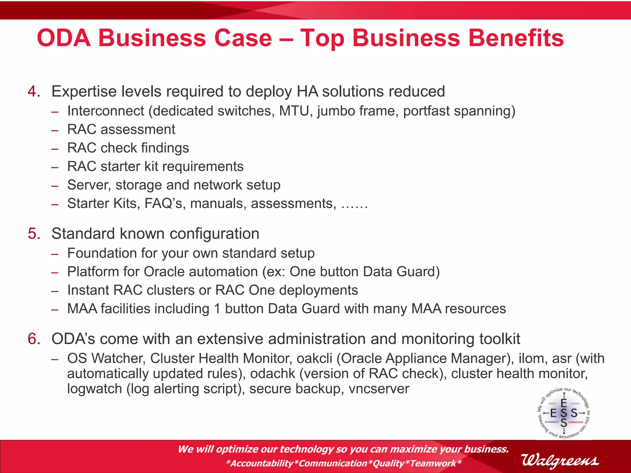 ODA Business Case – Top Business Benefits

4. Expertise levels required to deploy HA solutions reduced
   –   Interconnect (dedicated switches, MTU, jumbo frame, portfast spanning)
   –   RAC assessment
   –   RAC check findings
   –   RAC starter kit requirements
   –   Server, storage and network setup
   –   Starter Kits, FAQ’s, manuals, assessments, ……

5. Standard known configuration
   –   Foundation for your own standard setup
   –   Platform for Oracle automation (ex: One button Data Guard)
   –   Instant RAC clusters or RAC One deployments
   –   MAA facilities including 1 button Data Guard with many MAA resources

6. ODA’s come with an extensive administration and monitoring toolkit
   – OS Watcher, Cluster Health Monitor, oakcli (Oracle Appliance Manager), ilom, asr (with
       automatically updated rules), odachk (version of RAC check), cluster health monitor,
       logwatch (log alerting script), secure backup, vncserver



                        We will optimize our technology so you can maximize your business.
                                 *Accountability*Communication*Quality*Teamwork*
 