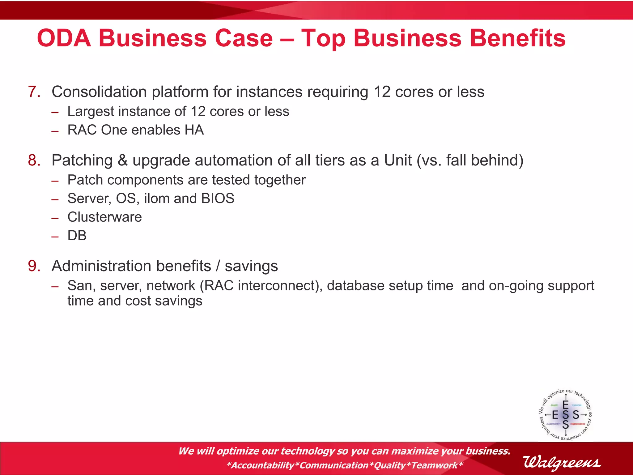 ODA Business Case – Top Business Benefits

7. Consolidation platform for instances requiring 12 cores or less
   – Largest instance of 12 cores or less
   – RAC One enables HA

8. Patching & upgrade automation of all tiers as a Unit (vs. fall behind)
   –   Patch components are tested together
   –   Server, OS, ilom and BIOS
   –   Clusterware
   –   DB

9. Administration benefits / savings
   – San, server, network (RAC interconnect), database setup time and on-going support
       time and cost savings




                        We will optimize our technology so you can maximize your business.
                                 *Accountability*Communication*Quality*Teamwork*
 