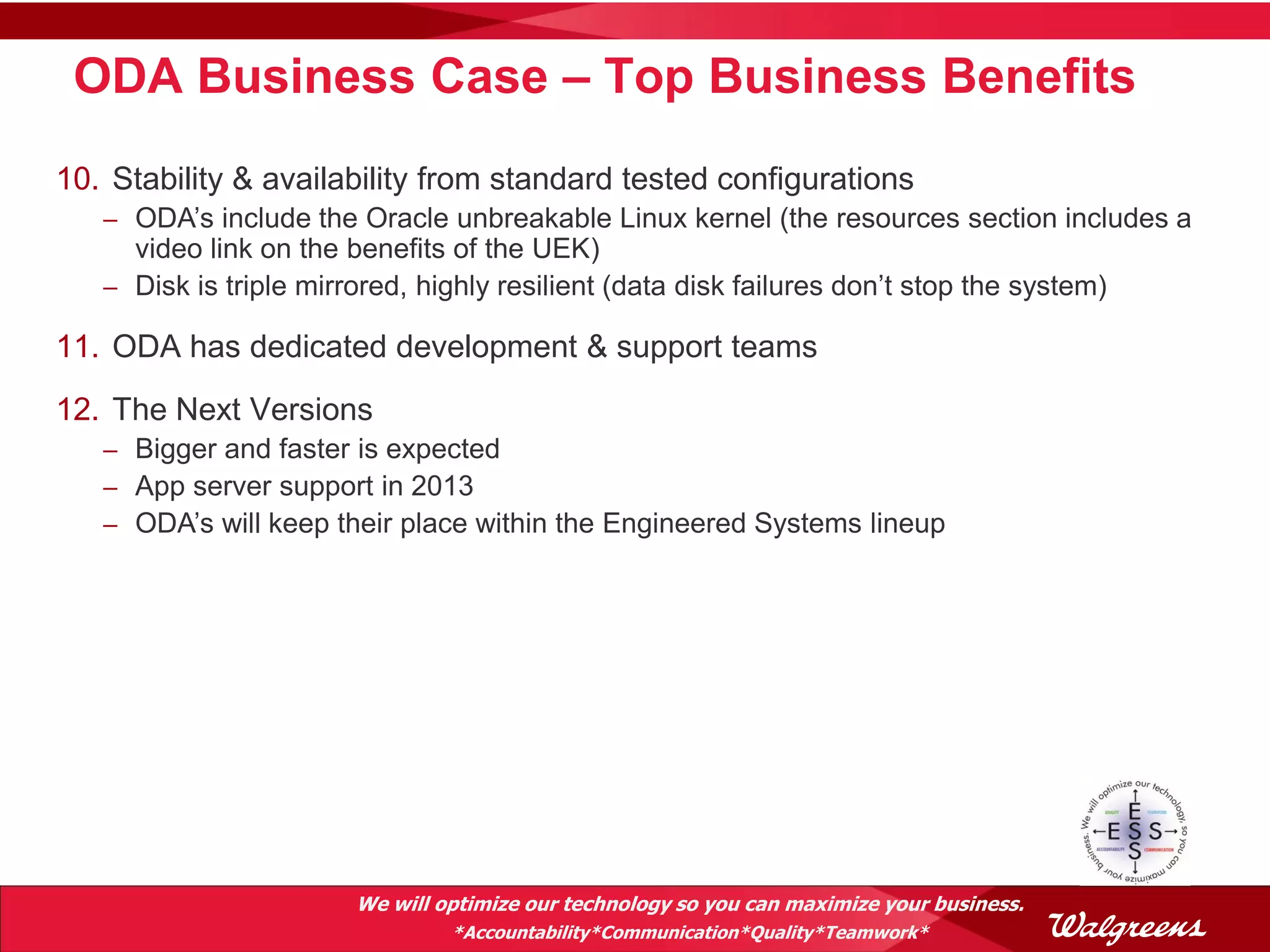 ODA Business Case – Top Business Benefits
10. Stability & availability from standard tested configurations
   – ODA’s include the Oracle unbreakable Linux kernel (the resources section includes a
     video link on the benefits of the UEK)
   – Disk is triple mirrored, highly resilient (data disk failures don’t stop the system)

11. ODA has dedicated development & support teams
12. The Next Versions
   – Bigger and faster is expected
   – App server support in 2013
   – ODA’s will keep their place within the Engineered Systems lineup




                        We will optimize our technology so you can maximize your business.
                                 *Accountability*Communication*Quality*Teamwork*
 