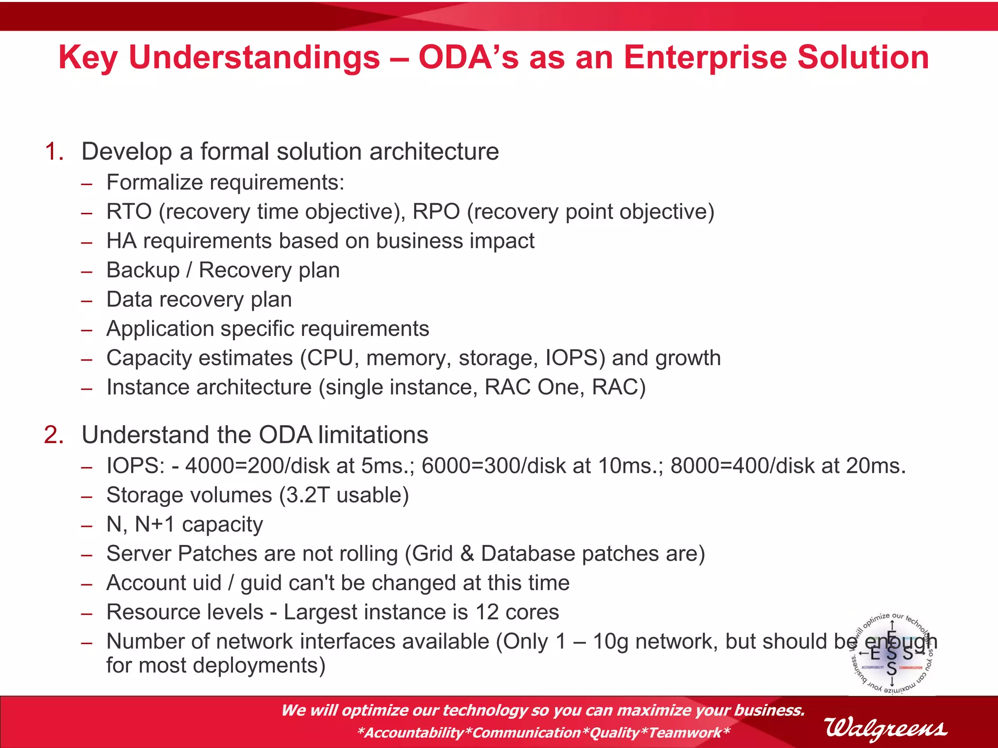Key Understandings – ODA’s as an Enterprise Solution

1. Develop a formal solution architecture
   –   Formalize requirements:
   –   RTO (recovery time objective), RPO (recovery point objective)
   –   HA requirements based on business impact
   –   Backup / Recovery plan
   –   Data recovery plan
   –   Application specific requirements
   –   Capacity estimates (CPU, memory, storage, IOPS) and growth
   –   Instance architecture (single instance, RAC One, RAC)

2. Understand the ODA limitations
   –   IOPS: - 4000=200/disk at 5ms.; 6000=300/disk at 10ms.; 8000=400/disk at 20ms.
   –   Storage volumes (3.2T usable)
   –   N, N+1 capacity
   –   Server Patches are not rolling (Grid & Database patches are)
   –   Account uid / guid can't be changed at this time
   –   Resource levels - Largest instance is 12 cores
   –   Number of network interfaces available (Only 1 – 10g network, but should be enough
       for most deployments)
                        We will optimize our technology so you can maximize your business.
                                 *Accountability*Communication*Quality*Teamwork*
 
