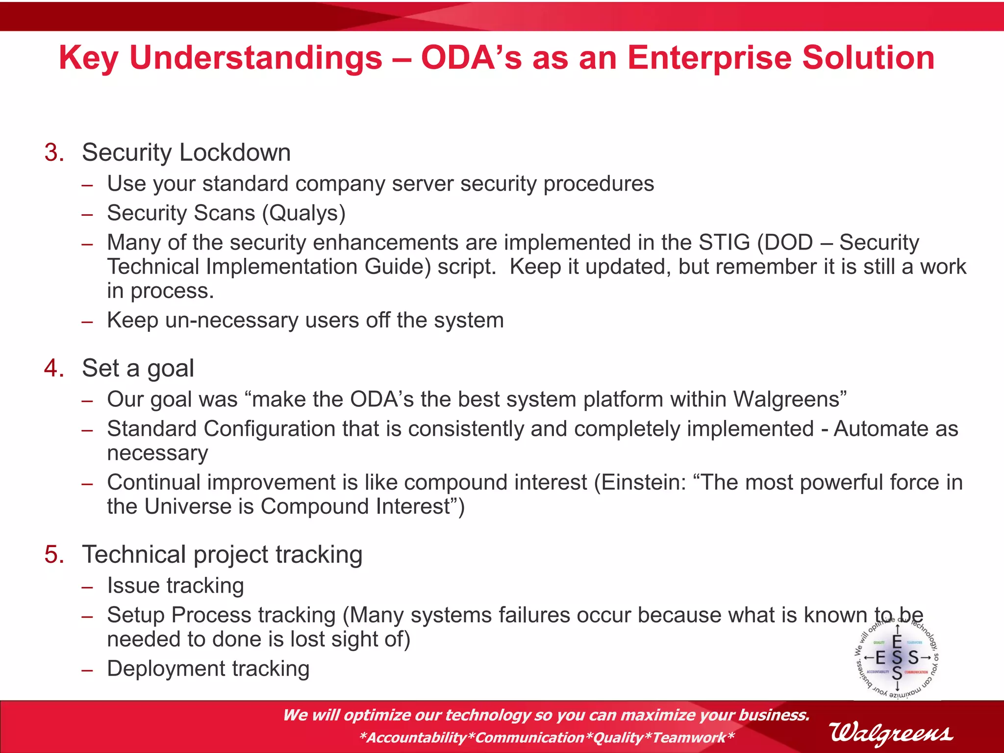 Key Understandings – ODA’s as an Enterprise Solution

3. Security Lockdown
   – Use your standard company server security procedures
   – Security Scans (Qualys)
   – Many of the security enhancements are implemented in the STIG (DOD – Security
     Technical Implementation Guide) script. Keep it updated, but remember it is still a work
     in process.
   – Keep un-necessary users off the system

4. Set a goal
   – Our goal was “make the ODA’s the best system platform within Walgreens”
   – Standard Configuration that is consistently and completely implemented - Automate as
     necessary
   – Continual improvement is like compound interest (Einstein: “The most powerful force in
     the Universe is Compound Interest”)

5. Technical project tracking
   – Issue tracking
   – Setup Process tracking (Many systems failures occur because what is known to be
     needed to done is lost sight of)
   – Deployment tracking

                       We will optimize our technology so you can maximize your business.
                                *Accountability*Communication*Quality*Teamwork*
 