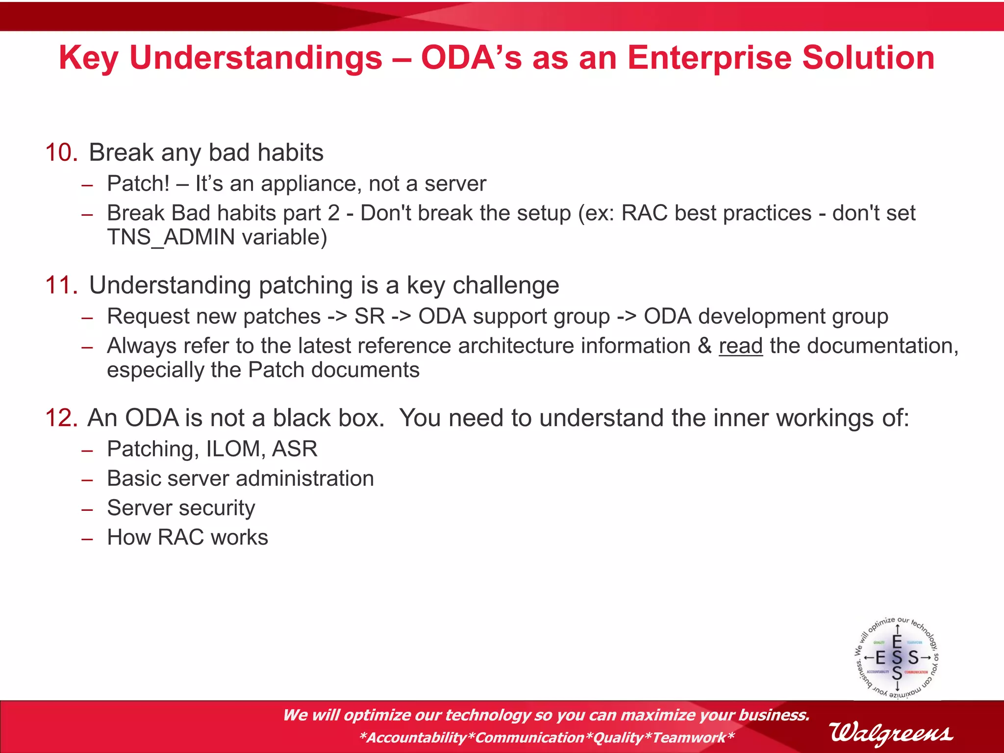 Key Understandings – ODA’s as an Enterprise Solution

10. Break any bad habits
   – Patch! – It’s an appliance, not a server
   – Break Bad habits part 2 - Don't break the setup (ex: RAC best practices - don't set
       TNS_ADMIN variable)

11. Understanding patching is a key challenge
   – Request new patches -> SR -> ODA support group -> ODA development group
   – Always refer to the latest reference architecture information & read the documentation,
       especially the Patch documents

12. An ODA is not a black box. You need to understand the inner workings of:
   –   Patching, ILOM, ASR
   –   Basic server administration
   –   Server security
   –   How RAC works




                        We will optimize our technology so you can maximize your business.
                                 *Accountability*Communication*Quality*Teamwork*
 