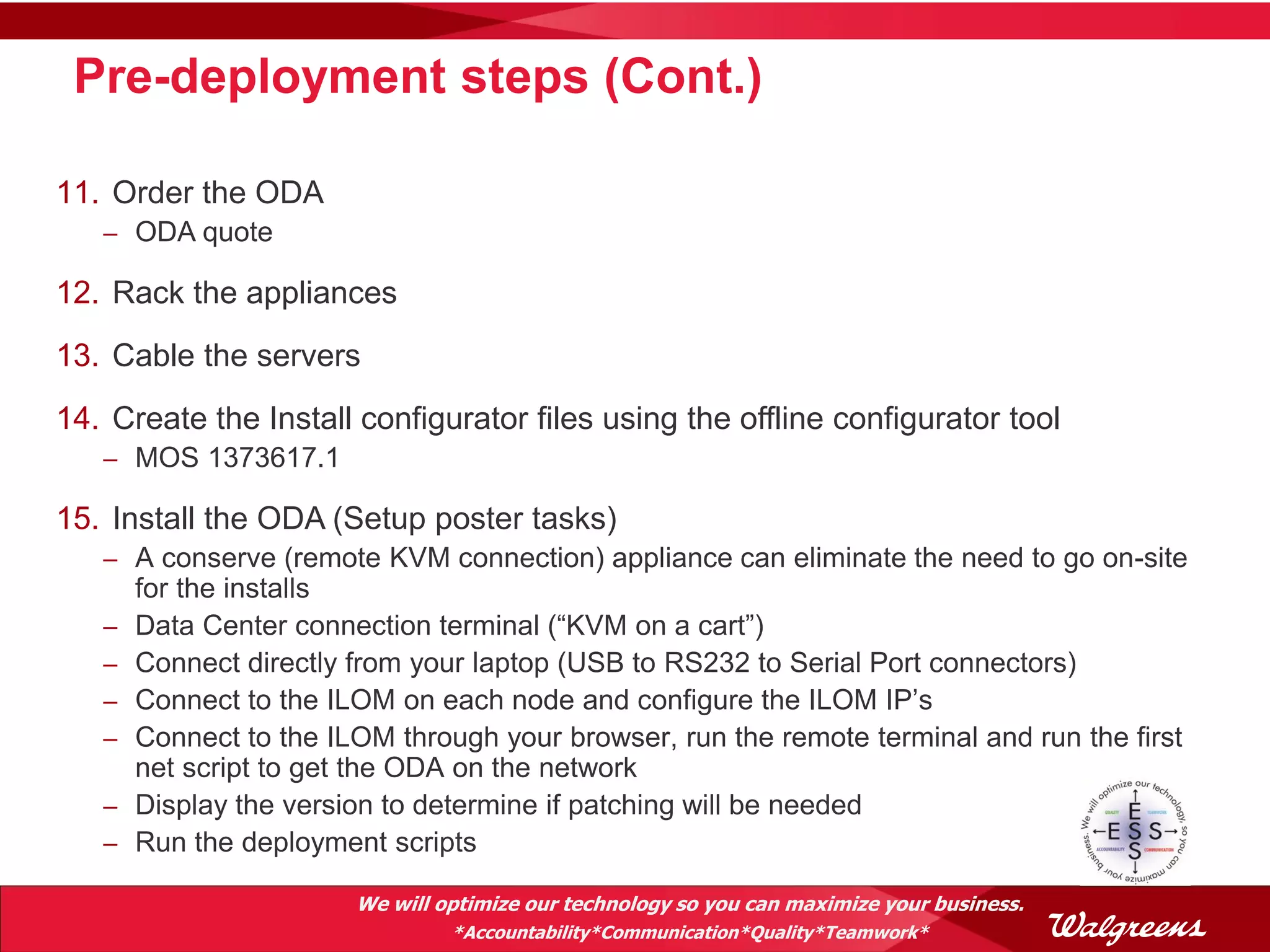 Pre-deployment steps (Cont.)

11. Order the ODA
   – ODA quote

12. Rack the appliances
13. Cable the servers
14. Create the Install configurator files using the offline configurator tool
   – MOS 1373617.1

15. Install the ODA (Setup poster tasks)
   – A conserve (remote KVM connection) appliance can eliminate the need to go on-site
       for the installs
   –   Data Center connection terminal (“KVM on a cart”)
   –   Connect directly from your laptop (USB to RS232 to Serial Port connectors)
   –   Connect to the ILOM on each node and configure the ILOM IP’s
   –   Connect to the ILOM through your browser, run the remote terminal and run the first
       net script to get the ODA on the network
   –   Display the version to determine if patching will be needed
   –   Run the deployment scripts

                        We will optimize our technology so you can maximize your business.
                                 *Accountability*Communication*Quality*Teamwork*
 