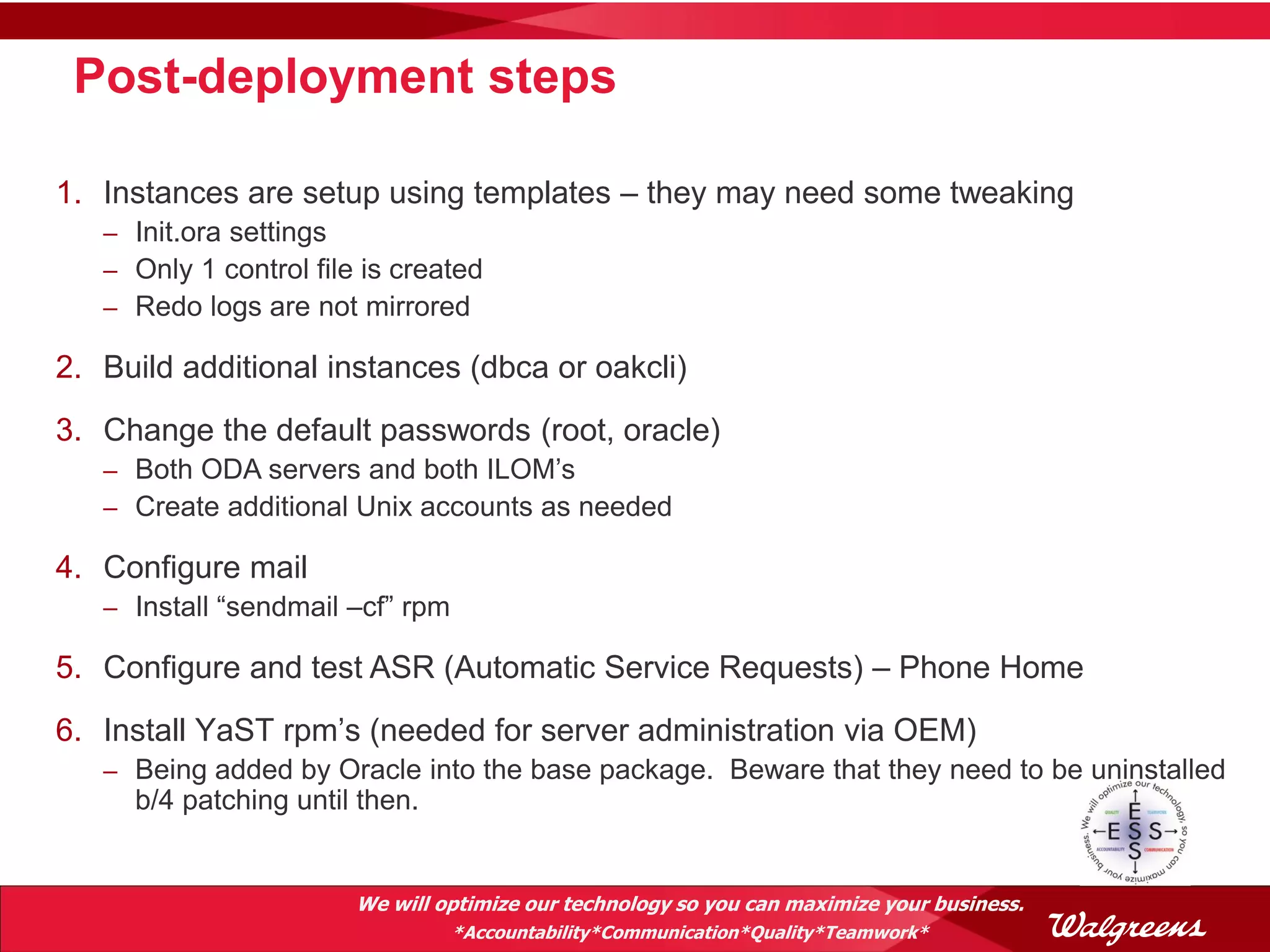 Post-deployment steps

1. Instances are setup using templates – they may need some tweaking
   – Init.ora settings
   – Only 1 control file is created
   – Redo logs are not mirrored

2. Build additional instances (dbca or oakcli)
3. Change the default passwords (root, oracle)
   – Both ODA servers and both ILOM’s
   – Create additional Unix accounts as needed

4. Configure mail
   – Install “sendmail –cf” rpm

5. Configure and test ASR (Automatic Service Requests) – Phone Home
6. Install YaST rpm’s (needed for server administration via OEM)
   – Being added by Oracle into the base package. Beware that they need to be uninstalled
     b/4 patching until then.


                        We will optimize our technology so you can maximize your business.
                                  *Accountability*Communication*Quality*Teamwork*
 