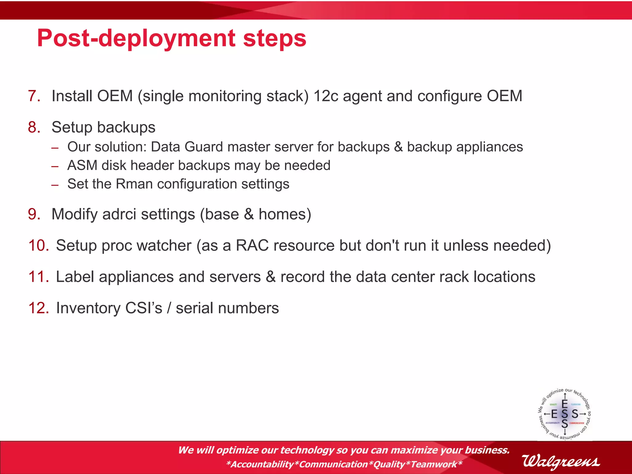 Post-deployment steps

7. Install OEM (single monitoring stack) 12c agent and configure OEM
8. Setup backups
   – Our solution: Data Guard master server for backups & backup appliances
   – ASM disk header backups may be needed
   – Set the Rman configuration settings

9. Modify adrci settings (base & homes)
10. Setup proc watcher (as a RAC resource but don't run it unless needed)
11. Label appliances and servers & record the data center rack locations
12. Inventory CSI’s / serial numbers




                      We will optimize our technology so you can maximize your business.
                               *Accountability*Communication*Quality*Teamwork*
 