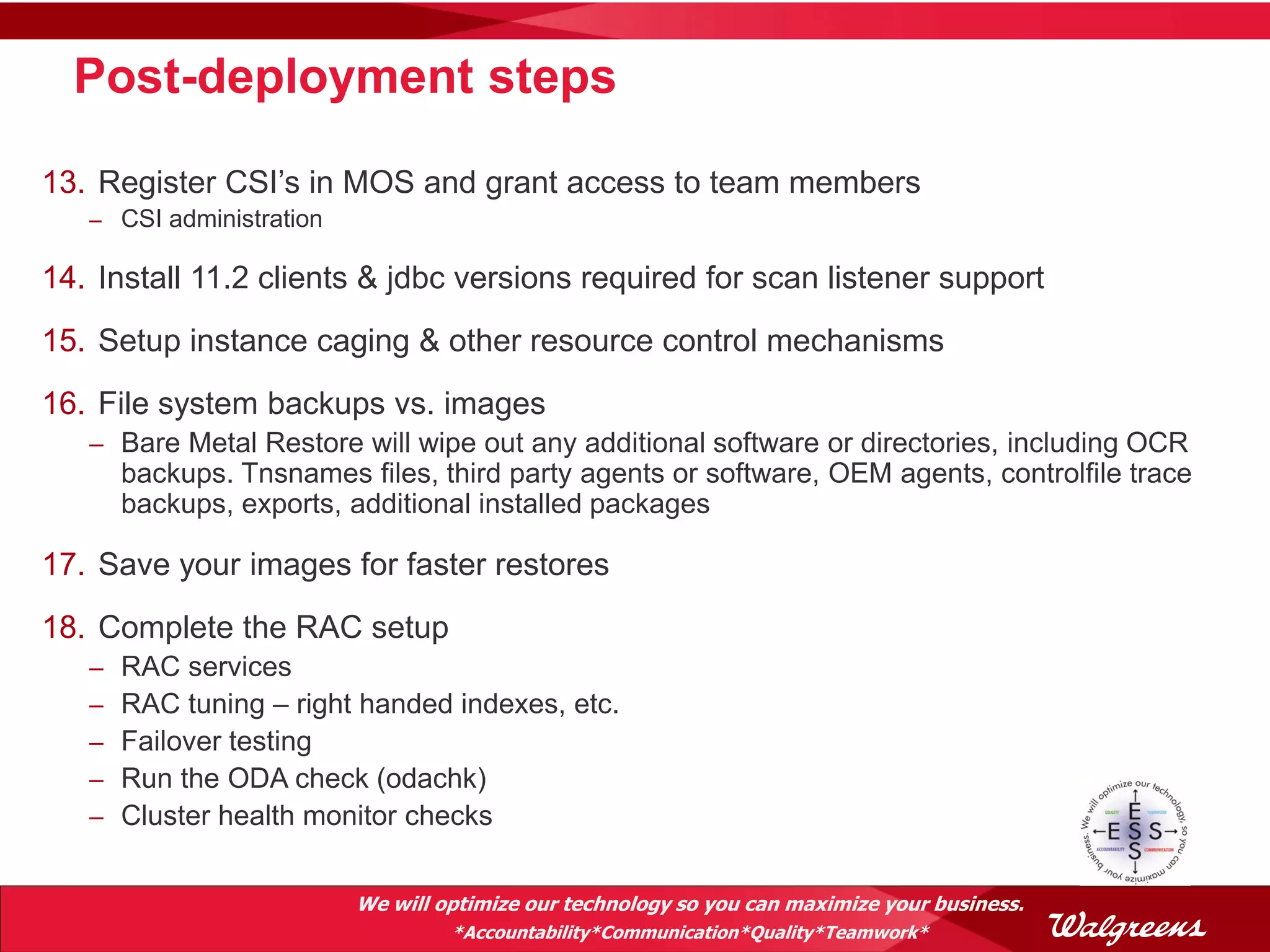 Post-deployment steps

13. Register CSI’s in MOS and grant access to team members
   – CSI administration

14. Install 11.2 clients & jdbc versions required for scan listener support
15. Setup instance caging & other resource control mechanisms
16. File system backups vs. images
   – Bare Metal Restore will wipe out any additional software or directories, including OCR
       backups. Tnsnames files, third party agents or software, OEM agents, controlfile trace
       backups, exports, additional installed packages

17. Save your images for faster restores
18. Complete the RAC setup
   –   RAC services
   –   RAC tuning – right handed indexes, etc.
   –   Failover testing
   –   Run the ODA check (odachk)
   –   Cluster health monitor checks


                          We will optimize our technology so you can maximize your business.
                                   *Accountability*Communication*Quality*Teamwork*
 