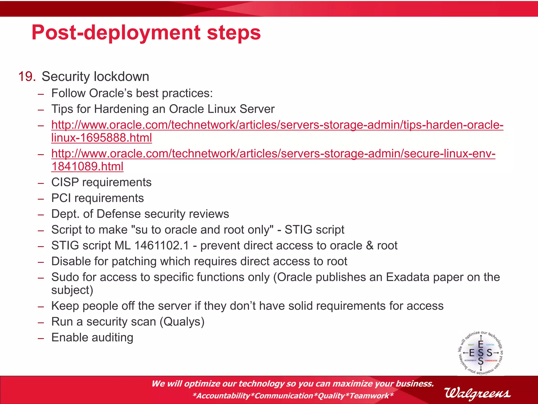 Post-deployment steps
19. Security lockdown
   – Follow Oracle’s best practices:
   – Tips for Hardening an Oracle Linux Server
   – http://www.oracle.com/technetwork/articles/servers-storage-admin/tips-harden-oracle-
       linux-1695888.html
   –   http://www.oracle.com/technetwork/articles/servers-storage-admin/secure-linux-env-
       1841089.html
   –   CISP requirements
   –   PCI requirements
   –   Dept. of Defense security reviews
   –   Script to make "su to oracle and root only" - STIG script
   –   STIG script ML 1461102.1 - prevent direct access to oracle & root
   –   Disable for patching which requires direct access to root
   –   Sudo for access to specific functions only (Oracle publishes an Exadata paper on the
       subject)
   –   Keep people off the server if they don’t have solid requirements for access
   –   Run a security scan (Qualys)
   –   Enable auditing


                         We will optimize our technology so you can maximize your business.
                                  *Accountability*Communication*Quality*Teamwork*
 