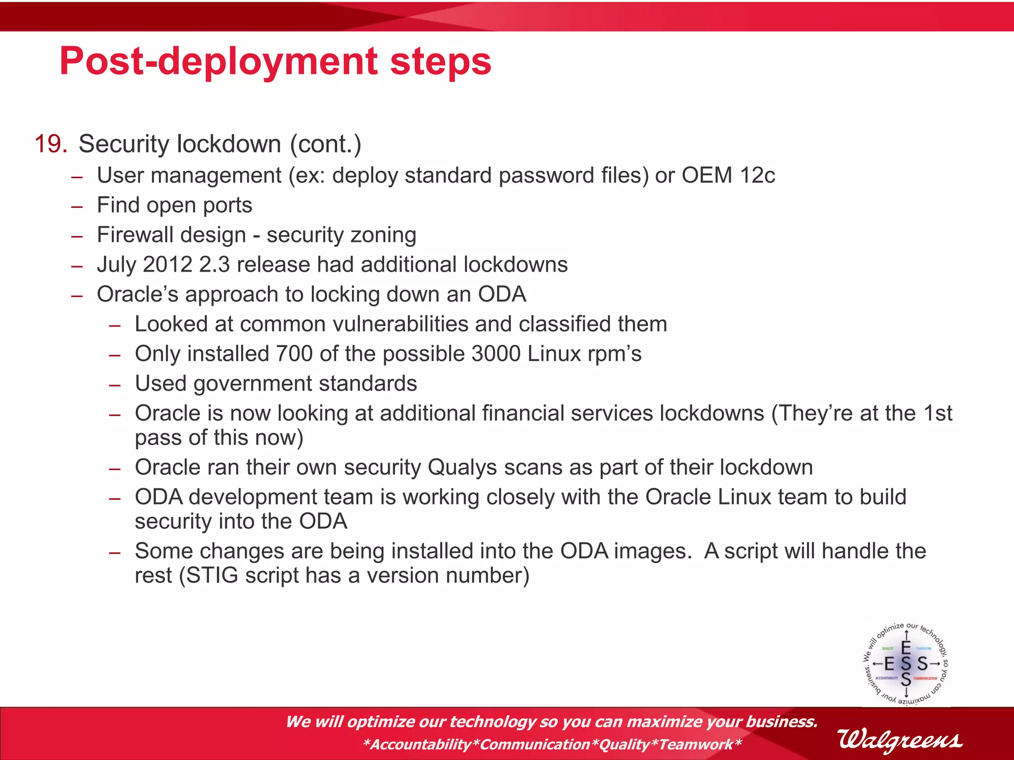 Post-deployment steps
19. Security lockdown (cont.)
   –   User management (ex: deploy standard password files) or OEM 12c
   –   Find open ports
   –   Firewall design - security zoning
   –   July 2012 2.3 release had additional lockdowns
   –   Oracle’s approach to locking down an ODA
        – Looked at common vulnerabilities and classified them
        – Only installed 700 of the possible 3000 Linux rpm’s
        – Used government standards
        – Oracle is now looking at additional financial services lockdowns (They’re at the 1st
           pass of this now)
        – Oracle ran their own security Qualys scans as part of their lockdown
        – ODA development team is working closely with the Oracle Linux team to build
           security into the ODA
        – Some changes are being installed into the ODA images. A script will handle the
           rest (STIG script has a version number)




                          We will optimize our technology so you can maximize your business.
                                   *Accountability*Communication*Quality*Teamwork*
 