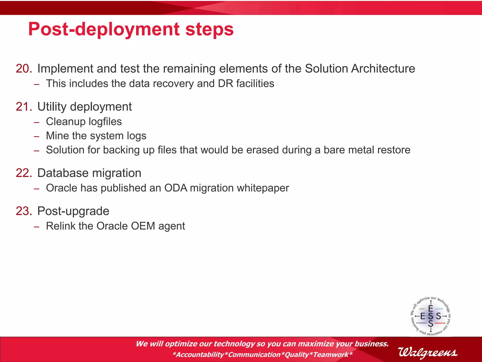 Post-deployment steps
20. Implement and test the remaining elements of the Solution Architecture
   – This includes the data recovery and DR facilities

21. Utility deployment
   – Cleanup logfiles
   – Mine the system logs
   – Solution for backing up files that would be erased during a bare metal restore

22. Database migration
   – Oracle has published an ODA migration whitepaper

23. Post-upgrade
   – Relink the Oracle OEM agent




                         We will optimize our technology so you can maximize your business.
                                  *Accountability*Communication*Quality*Teamwork*
 