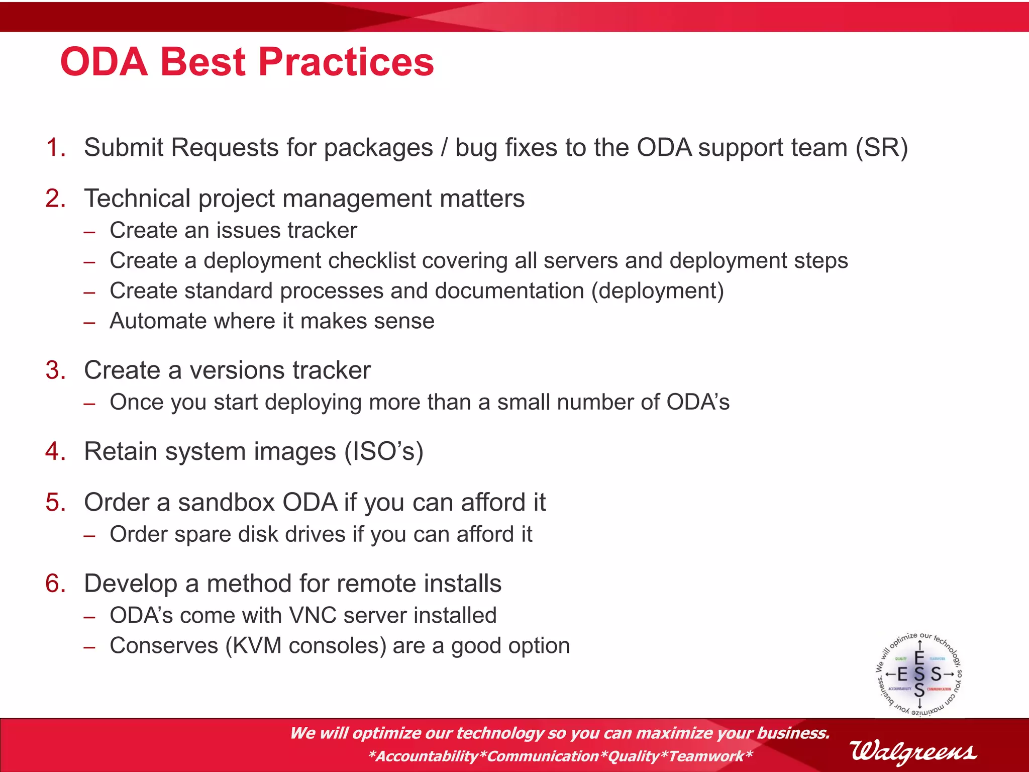 ODA Best Practices

1. Submit Requests for packages / bug fixes to the ODA support team (SR)
2. Technical project management matters
   –   Create an issues tracker
   –   Create a deployment checklist covering all servers and deployment steps
   –   Create standard processes and documentation (deployment)
   –   Automate where it makes sense

3. Create a versions tracker
   – Once you start deploying more than a small number of ODA’s

4. Retain system images (ISO’s)
5. Order a sandbox ODA if you can afford it
   – Order spare disk drives if you can afford it

6. Develop a method for remote installs
   – ODA’s come with VNC server installed
   – Conserves (KVM consoles) are a good option



                        We will optimize our technology so you can maximize your business.
                                 *Accountability*Communication*Quality*Teamwork*
 