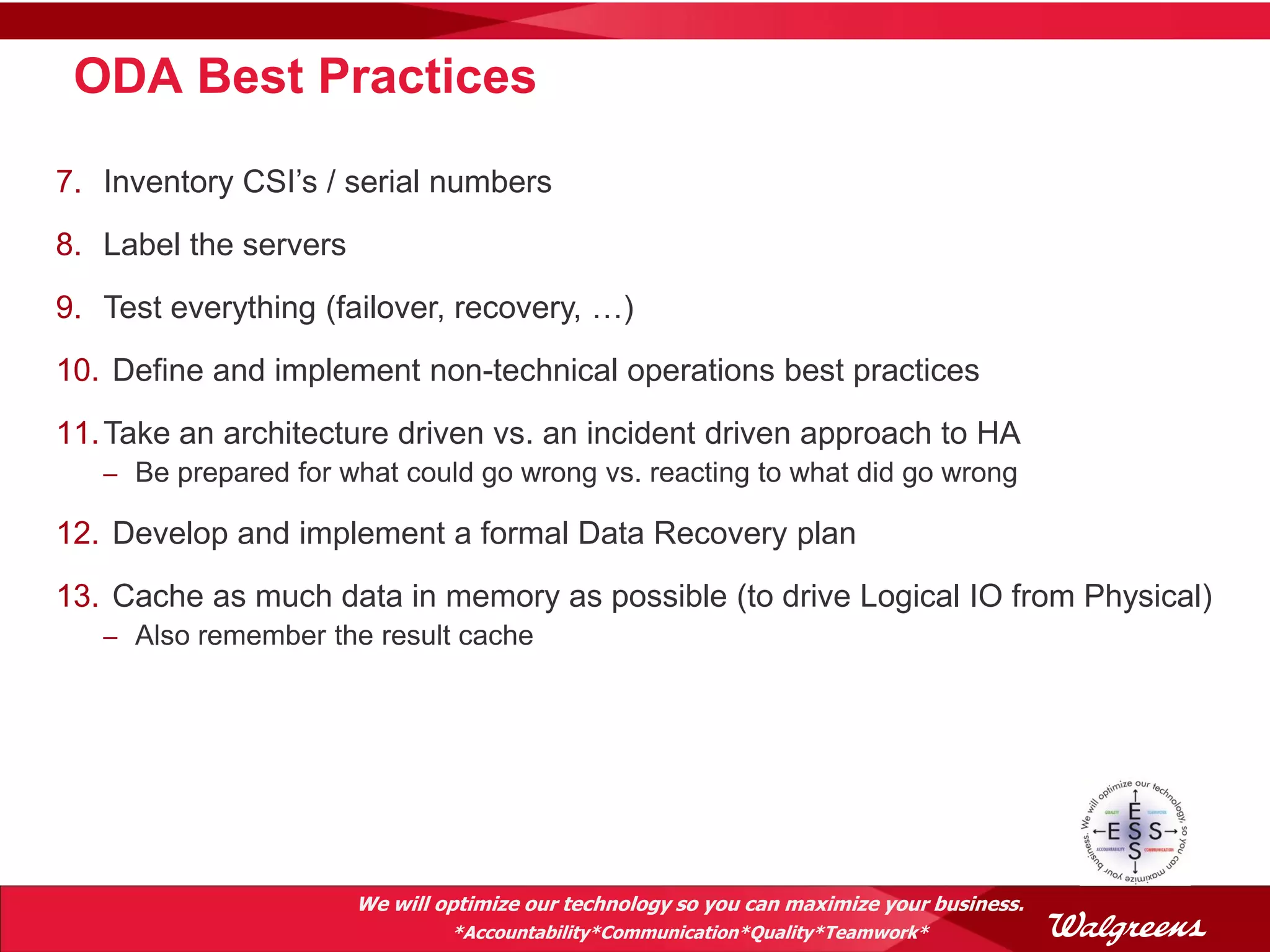 ODA Best Practices

7. Inventory CSI’s / serial numbers
8. Label the servers
9. Test everything (failover, recovery, …)
10. Define and implement non-technical operations best practices
11. Take an architecture driven vs. an incident driven approach to HA
   – Be prepared for what could go wrong vs. reacting to what did go wrong

12. Develop and implement a formal Data Recovery plan
13. Cache as much data in memory as possible (to drive Logical IO from Physical)
   – Also remember the result cache




                       We will optimize our technology so you can maximize your business.
                                *Accountability*Communication*Quality*Teamwork*
 