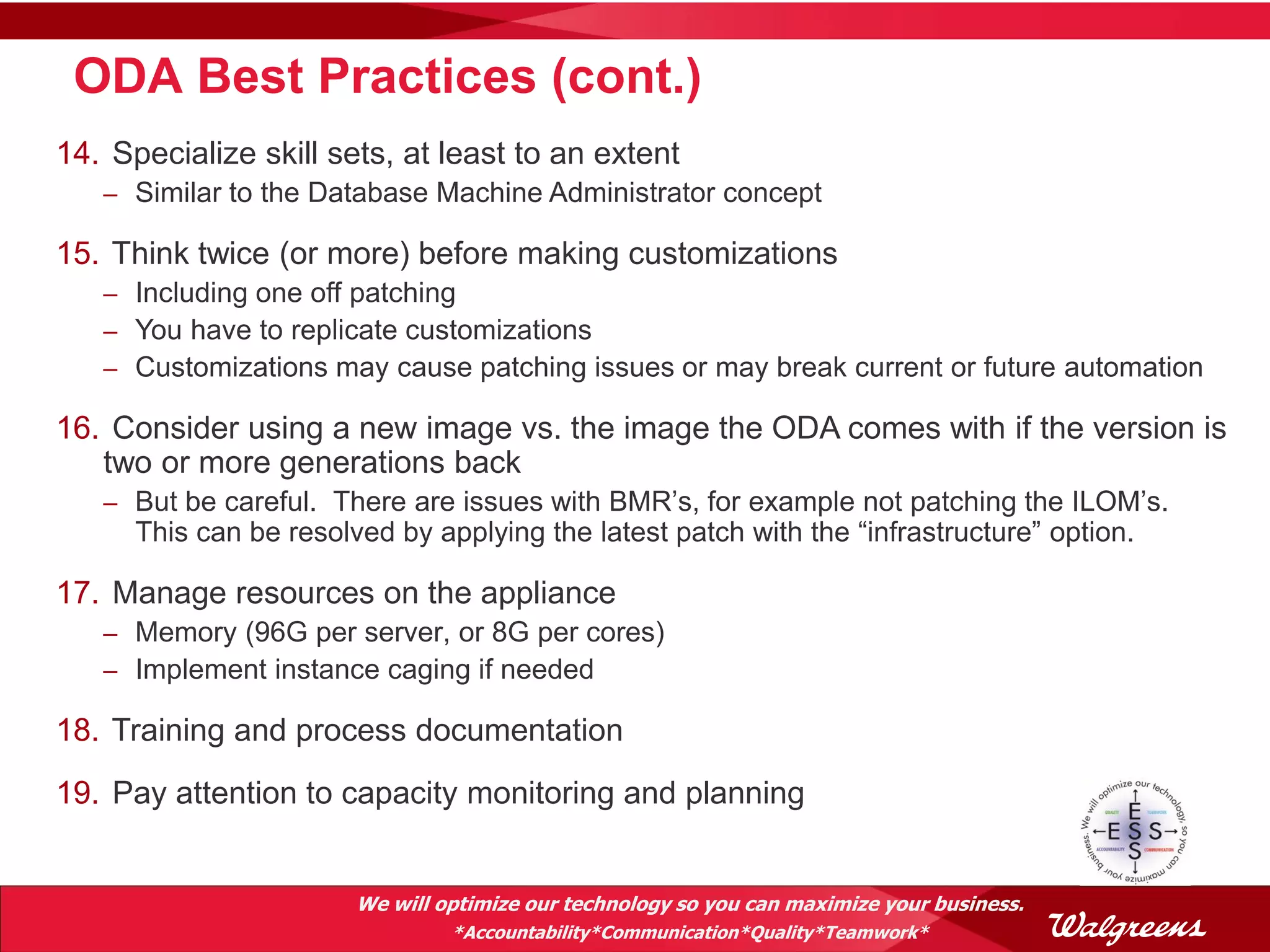 ODA Best Practices (cont.)
14. Specialize skill sets, at least to an extent
   – Similar to the Database Machine Administrator concept

15. Think twice (or more) before making customizations
   – Including one off patching
   – You have to replicate customizations
   – Customizations may cause patching issues or may break current or future automation

16. Consider using a new image vs. the image the ODA comes with if the version is
   two or more generations back
   – But be careful. There are issues with BMR’s, for example not patching the ILOM’s.
      This can be resolved by applying the latest patch with the “infrastructure” option.

17. Manage resources on the appliance
   – Memory (96G per server, or 8G per cores)
   – Implement instance caging if needed

18. Training and process documentation
19. Pay attention to capacity monitoring and planning


                        We will optimize our technology so you can maximize your business.
                                 *Accountability*Communication*Quality*Teamwork*
 