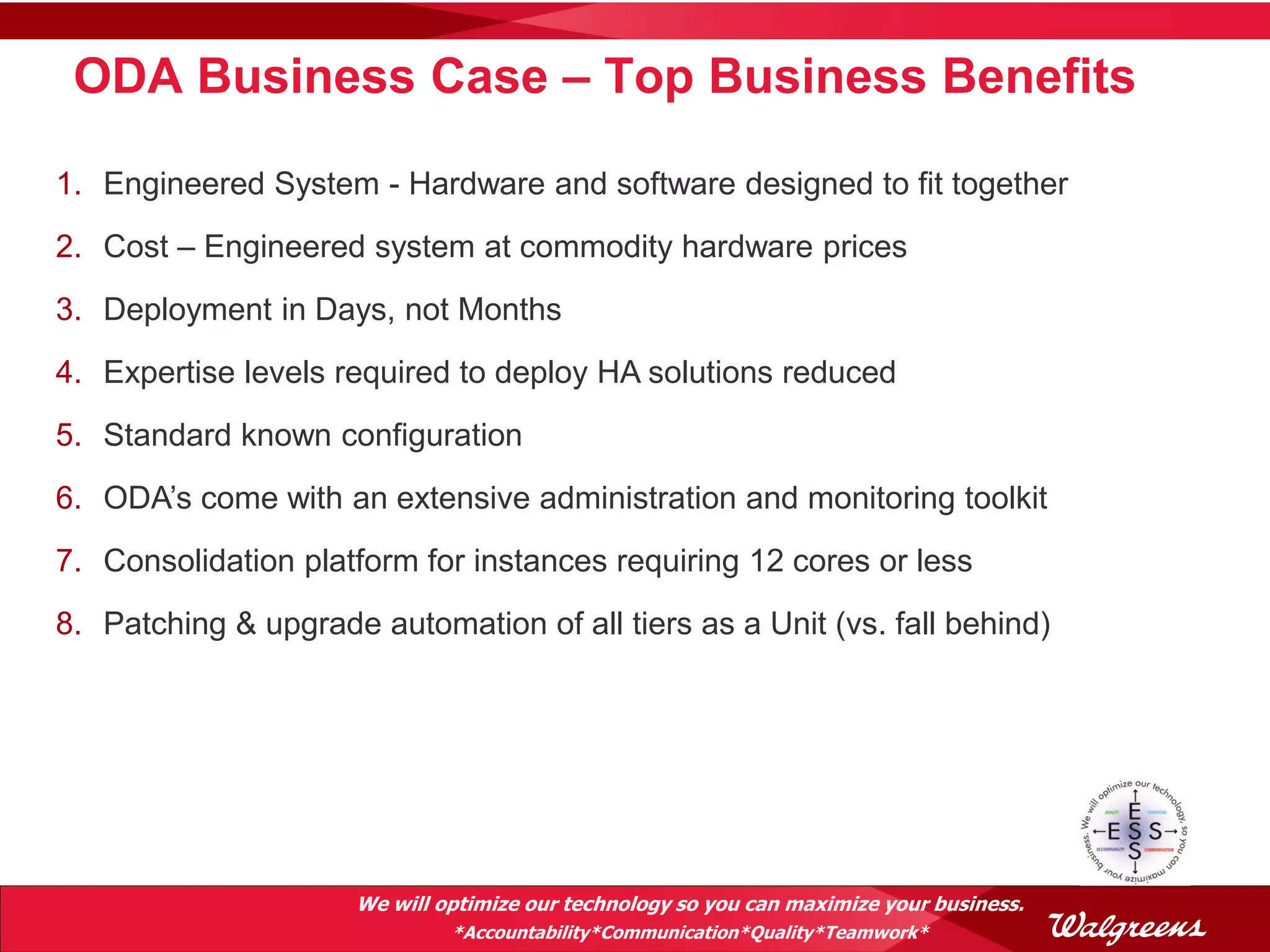 ODA Business Case – Top Business Benefits

1. Engineered System - Hardware and software designed to fit together
2. Cost – Engineered system at commodity hardware prices
3. Deployment in Days, not Months
4. Expertise levels required to deploy HA solutions reduced
5. Standard known configuration
6. ODA’s come with an extensive administration and monitoring toolkit
7. Consolidation platform for instances requiring 12 cores or less
8. Patching & upgrade automation of all tiers as a Unit (vs. fall behind)




                      We will optimize our technology so you can maximize your business.
                               *Accountability*Communication*Quality*Teamwork*
 