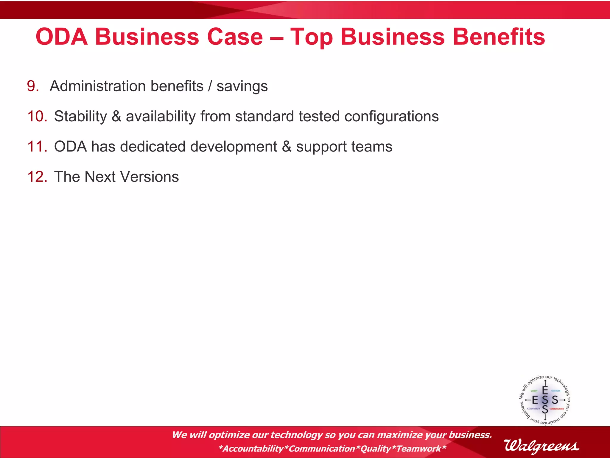 ODA Business Case – Top Business Benefits
9. Administration benefits / savings
10. Stability & availability from standard tested configurations
11. ODA has dedicated development & support teams
12. The Next Versions




                      We will optimize our technology so you can maximize your business.
                               *Accountability*Communication*Quality*Teamwork*
 