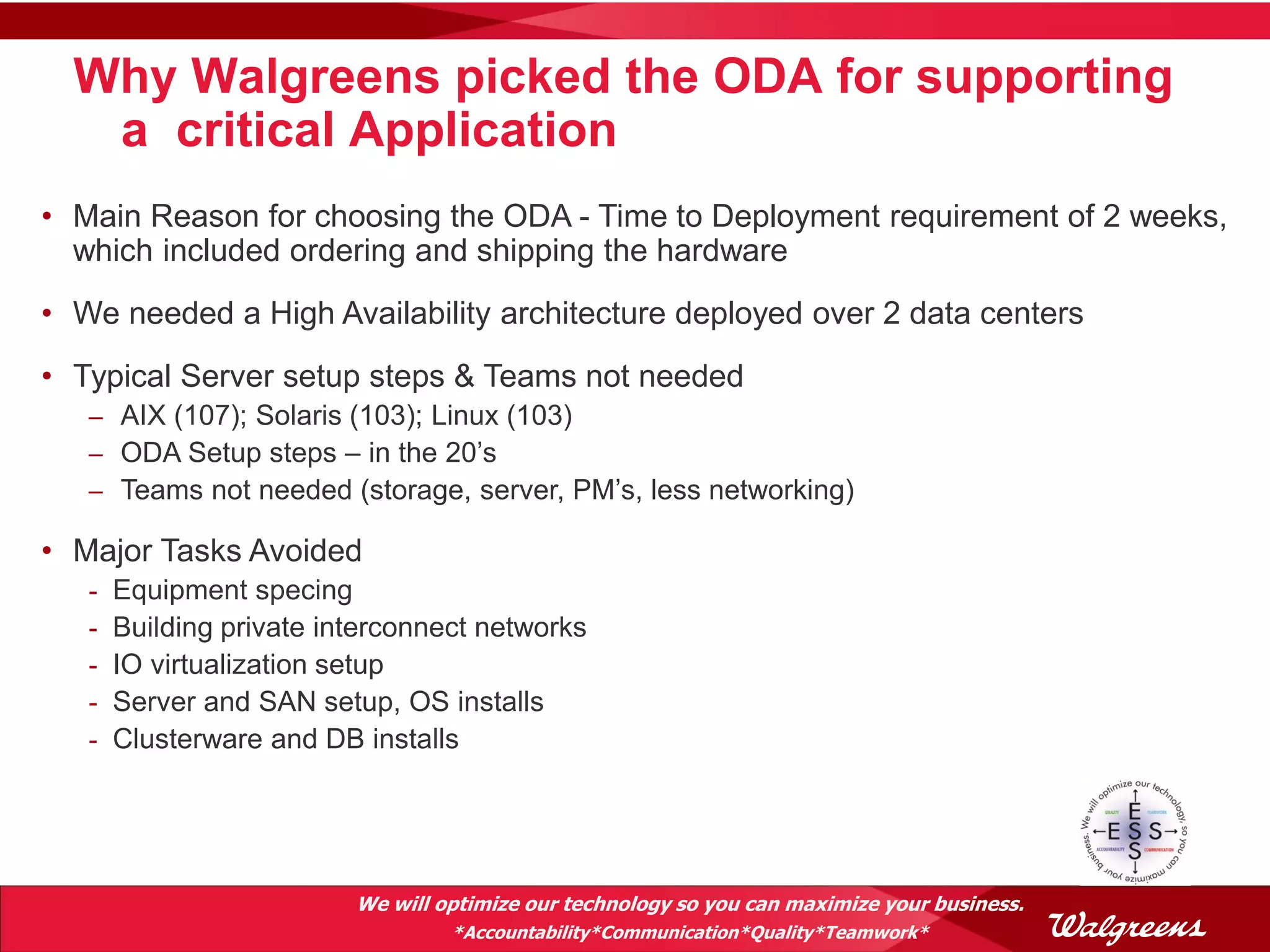 Why Walgreens picked the ODA for supporting
   a critical Application
• Main Reason for choosing the ODA - Time to Deployment requirement of 2 weeks,
  which included ordering and shipping the hardware
• We needed a High Availability architecture deployed over 2 data centers
• Typical Server setup steps & Teams not needed
   – AIX (107); Solaris (103); Linux (103)
   – ODA Setup steps – in the 20’s
   – Teams not needed (storage, server, PM’s, less networking)

• Major Tasks Avoided
   -   Equipment specing
   -   Building private interconnect networks
   -   IO virtualization setup
   -   Server and SAN setup, OS installs
   -   Clusterware and DB installs




                          We will optimize our technology so you can maximize your business.
                                   *Accountability*Communication*Quality*Teamwork*
 
