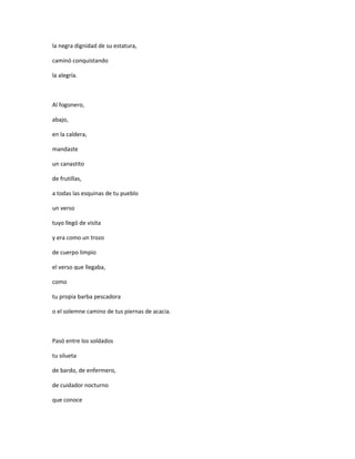 la negra dignidad de su estatura,

caminó conquistando

la alegría.



Al fogonero,

abajo,

en la caldera,

mandaste

un canastito

de frutillas,

a todas las esquinas de tu pueblo

un verso

tuyo llegó de visita

y era como un trozo

de cuerpo limpio

el verso que llegaba,

como

tu propia barba pescadora

o el solemne camino de tus piernas de acacia.



Pasó entre los soldados

tu silueta

de bardo, de enfermero,

de cuidador nocturno

que conoce
 