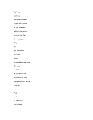 lágrimas,

prisiones,

armas envenenadas

y guerras iracundas,

no han aplastado

la hierba de tu libro,

el manantial vital

de su frescura.

Y, ay!

los

que asesinaron

a Lincoln

ahora

se acuestan en su cama,

derribaron

su sitial

de olorosa madera

y erigieron un trono

por desventura y sangre

salpicado.



Pero

canta en

las estaciones

suburbanas
 