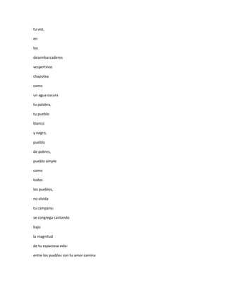 tu voz,

en

los

desembarcaderos

vespertinos

chapotea

como

un agua oscura

tu palabra,

tu pueblo

blanco

y negro,

pueblo

de pobres,

pueblo simple

como

todos

los pueblos,

no olvida

tu campana:

se congrega cantando

bajo

la magnitud

de tu espaciosa vida:

entre los pueblos con tu amor camina
 