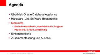 Agenda

     • Überblick Oracle Database Appliance
     • Hardware- und Software-Bestandteile
     • Merkmale
           – Einfache Installation, Administration, Support
           – Pay-as-you-Grow Lizenzierung
     • Einsatzbereiche
     • Zusammenfassung und Ausblick




12   Copyright © 2012, Oracle and/or its affiliates. All rights reserved.   ileana.somesan@oracle.com
 
