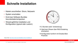 Schnelle Installation

• Kabeln anschließen: Strom, Netzwerk
• System anschalten
• End-User Software Bundles
  herunterladen/entpacken
• Wizard-geführte Installation und
  Konfiguration (typical oder custom)
                                                                                2 Stunden (exkl. Vorbereitung)
                                                                                (fast) kein Wissen über RAC/Clustering
                                                                                 erforderlich
                                                                                Konfiguration konform mit Oracles Best
                                                                                 Practices
Setup Poster: http://docs.oracle.com/cd/E22693_01/doc.21/e35554.pdf



   13   Copyright © 2012, Oracle and/or its affiliates. All rights reserved.                                      ileana.somesan@oracle.com
 