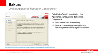 Exkurs
         Oracle Appliance Manager Configurator
                                                                                      • Schritt-für-Schritt Installation der
                                                                                        Appliance, Erzeugung der ersten
                                                                                        Datenbank
                                                                                            – Standalone Java Anwendung
                                                                                            – Kann vor der Appliance-Auslieferung
                                                                                              heruntergeladen und ausgeführt werden




http://www.oracle.com/technetwork/server-storage/engineered-systems/database-appliance/index.html




    14   Copyright © 2012, Oracle and/or its affiliates. All rights reserved.                                             ileana.somesan@oracle.com
 
