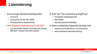 Lizenzierung

• Eine einzige Hardware-Konfiguration                                          Auch bei Teil-Lizenzierung Zugriff auf
   – 24 Kerne                                                                    – kompletten Arbeitsspeicher
   – Listenpreis für die HW: $50K                                                – alle Platten
   – Prozessorkerne deaktivierbar                                                – alle Netzwerkschnittstellen
• Sub-Capacity Lizenzierung für die SW                                         Wenn zusätzliche Kapazität benötigt wird
   – nur die aktiven Kerne, auf denen die Oracle                                 – weitere Kerne aktivieren und lizenzieren
     DB läuft, müssen lizenziert werden                                          – keine Hardware-Neubeschaffung




  16   Copyright © 2012, Oracle and/or its affiliates. All rights reserved.                                       ileana.somesan@oracle.com
 