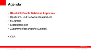 Agenda

    • Überblick Oracle Database Appliance
    • Hardware- und Software-Bestandteile
    • Merkmale
    • Einsatzbereiche
    • Zusammenfassung und Ausblick


    • Q&A



2   Copyright © 2012, Oracle and/or its affiliates. All rights reserved.   ileana.somesan@oracle.com
 