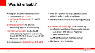 Was ist erlaubt?

• Konzipiert als Datenbankmaschine                                            • One-off Patches für die Datenbank sind
   – DB-Versionen ab 11.2.0.2                                                   erlaubt, jedoch nicht empfohlen
   – ein Oracle DB Home (11.2.0.2 ODER                                        • Der Patch Prozess ist nicht rolling (aktuell)
     11.2.0.3)
• Softwareagenten sind erlaubt
                                                                              • Externer NFS-Storage zur Erweiterung
   – Monitoring, Backup, Authorisierung, ...
                                                                                des lokalen Appliance-Storages ist erlaubt
• Fremdanwendungen sind erlaubt                                                  – z.B. Oracle ZFS Storage Appliance
   – Voraussetzung: Appliance Manager 2.2,                                       – Manuelles Patchen
     Oracle DB 11.2.0.3, Oracle Linux 5.8 UEK
   – Manuelles Patchen                                                        • ASM-Konfiguration: nicht änderbar
• Betriebssystem: Oracle Linux 5.8 UEK                                        • Hardware nicht änderbar



  22   Copyright © 2012, Oracle and/or its affiliates. All rights reserved.                                     ileana.somesan@oracle.com
 