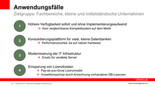 Anwendungsfälle
     Zielgruppe: Fachbereiche, kleine und mittelständische Unternehmen

                            Höhere Verfügbarkeit sofort und ohne Implementierungsaufwand
           1
                                               Kein vergleichbares Komplettsystem auf dem Markt


                            Konsolidierungsplattform für viele, kleine Datenbanken
           2
                                              Performancevorteil, da auf nativer Hardware


                             Modernisierung der IT Infrastruktur
           3
                                               Ersatz für veraltete Server


                             Einsparung von Lizenzkosten
           4                                 Pay-as-you-Grow Lizenzmodel
                                             Investitionsschutz durch Anrechnung vorhandener DB-Lizenzen

23   Copyright © 2012, Oracle and/or its affiliates. All rights reserved.                                   ileana.somesan@oracle.com
 