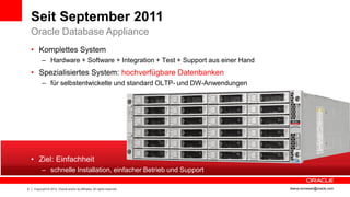 Seit September 2011
    Oracle Database Appliance
    • Komplettes System
          – Hardware + Software + Integration + Test + Support aus einer Hand
    • Spezialisiertes System: hochverfügbare Datenbanken
          – für selbstentwickelte und standard OLTP- und DW-Anwendungen




    • Ziel: Einfachheit
          – schnelle Installation, einfacher Betrieb und Support

5   Copyright © 2012, Oracle and/or its affiliates. All rights reserved.        ileana.somesan@oracle.com
 