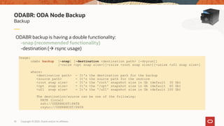 Copyright © 2020, Oracle and/or its affiliates10
Backup
ODABR: ODA Node Backup
ODABR backup is having a double functionality:
-snap (recommended functionality)
-destination ( rsync usage)
Usage:
odabr backup [-snap] [-destination <destination path> [-dryrun]]
[-osize <opt snap size>][-rsize <root snap size>][-usize <u01 snap size>]
where:
<destination path> - It's the destination path for the backup
<source path> - It's the source path for the restore
<root snap size> - It's the 'root' snapshot size in Gb (default 30 Gb)
<opt snap size> - It's the '/opt' snapshot size in Gb (default 60 Gb)
<u01 snap size> - It's the '/u01' snapshot size in Gb (default 100 Gb)
The destination/source can be one of the following:
PATH (local)
ssh://USER@HOST:PATH
rsync://USER@HOST/PATH
 