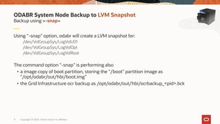 Copyright © 2020, Oracle and/or its affiliates11
Using "-snap" option, odabr will create a LVM snapshot for:
/dev/VolGroupSys/LogVolU01
/dev/VolGroupSys/LogVolOpt
/dev/VolGroupSys/LogVolRoot
The command option "-snap" is performing also
• a image copy of boot partition, storing the "/boot" partition image as
"/opt/odabr/out/hbi/boot.img”
• the Grid Infrastructure ocr backup as /opt/odabr/out/hbi/ocrbackup_<pid>.bck
Backup using «-snap»
ODABR System Node Backup to LVM Snapshot
 