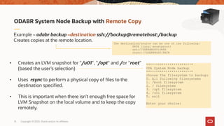 Copyright © 2020, Oracle and/or its affiliates13
ODABR System Node Backup with Remote Copy
Example – odabr backup –destination ssh://backup@remotehost:/backup
Creates copies at the remote location.
• Creates an LVM snapshot for "/u01", "/opt" and /or "root"
(based the user’s selection)
• Uses rsync to perform a physical copy of files to the
destination specified.
• This is important when there isn’t enough free space for
LVM Snapshot on the local volume and to keep the copy
remotely.
************************
ODA System Node backup
************************
choose the filesystem to backup:
0. All following filesystems
1. /boot filesystem
2. / filesystem
3. /opt filesystem
4. /u01 filesystem
5. exit
Enter your choice:
The destination/source can be one of the following:
PATH (local mountpoint)
ssh://USER@HOST:PATH
rsync://USER@HOST/PATH
 